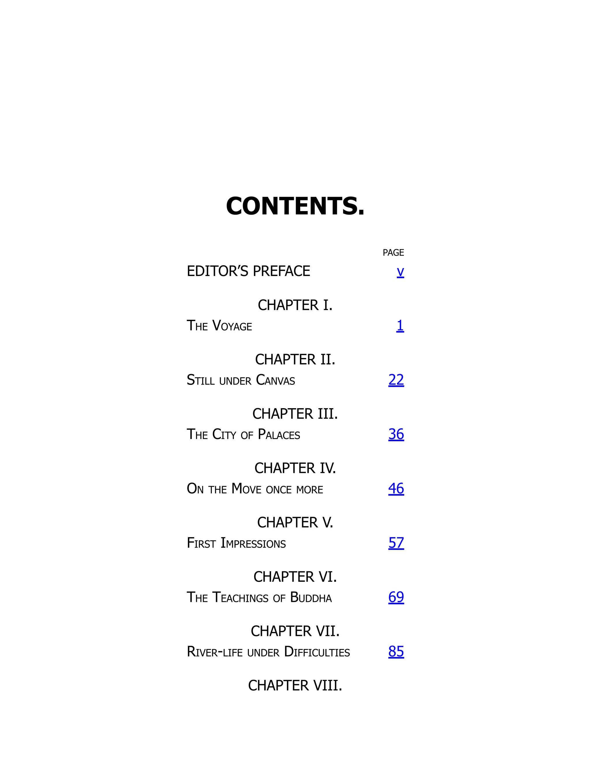 CONTENTS.
PAGE
EDITOR’S PREFACE v
CHAPTER I.
The Voyage 1
CHAPTER II.
Still under Canvas 22
CHAPTER III.
The City of Palaces 36
CHAPTER IV.
On the Move once more 46
CHAPTER V.
First Impressions 57
CHAPTER VI.
The Teachings of Buddha 69
CHAPTER VII.
River-life under Difficulties 85
CHAPTER VIII.
 