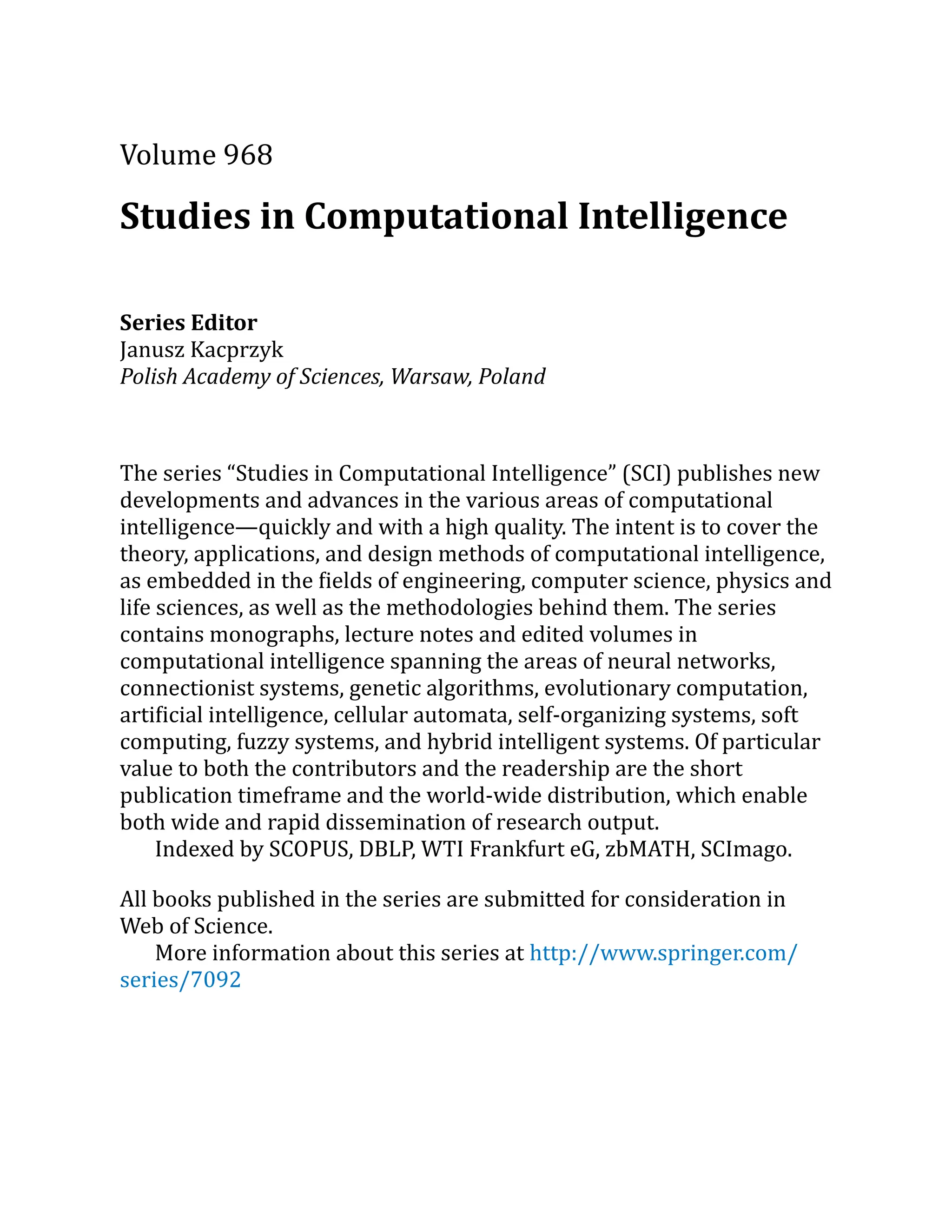 Volume 968
Studies in Computational Intelligence
Series Editor
Janusz Kacprzyk
Polish Academy of Sciences, Warsaw, Poland
The series “Studies in Computational Intelligence” (SCI) publishes new
developments and advances in the various areas of computational
intelligence—quickly and with a high quality. The intent is to cover the
theory, applications, and design methods of computational intelligence,
as embedded in the fields of engineering, computer science, physics and
life sciences, as well as the methodologies behind them. The series
contains monographs, lecture notes and edited volumes in
computational intelligence spanning the areas of neural networks,
connectionist systems, genetic algorithms, evolutionary computation,
artificial intelligence, cellular automata, self-organizing systems, soft
computing, fuzzy systems, and hybrid intelligent systems. Of particular
value to both the contributors and the readership are the short
publication timeframe and the world-wide distribution, which enable
both wide and rapid dissemination of research output.
Indexed by SCOPUS, DBLP, WTI Frankfurt eG, zbMATH, SCImago.
All books published in the series are submitted for consideration in
Web of Science.
More information about this series at http://​
www.​
springer.​
com/​
series/​
7092
 