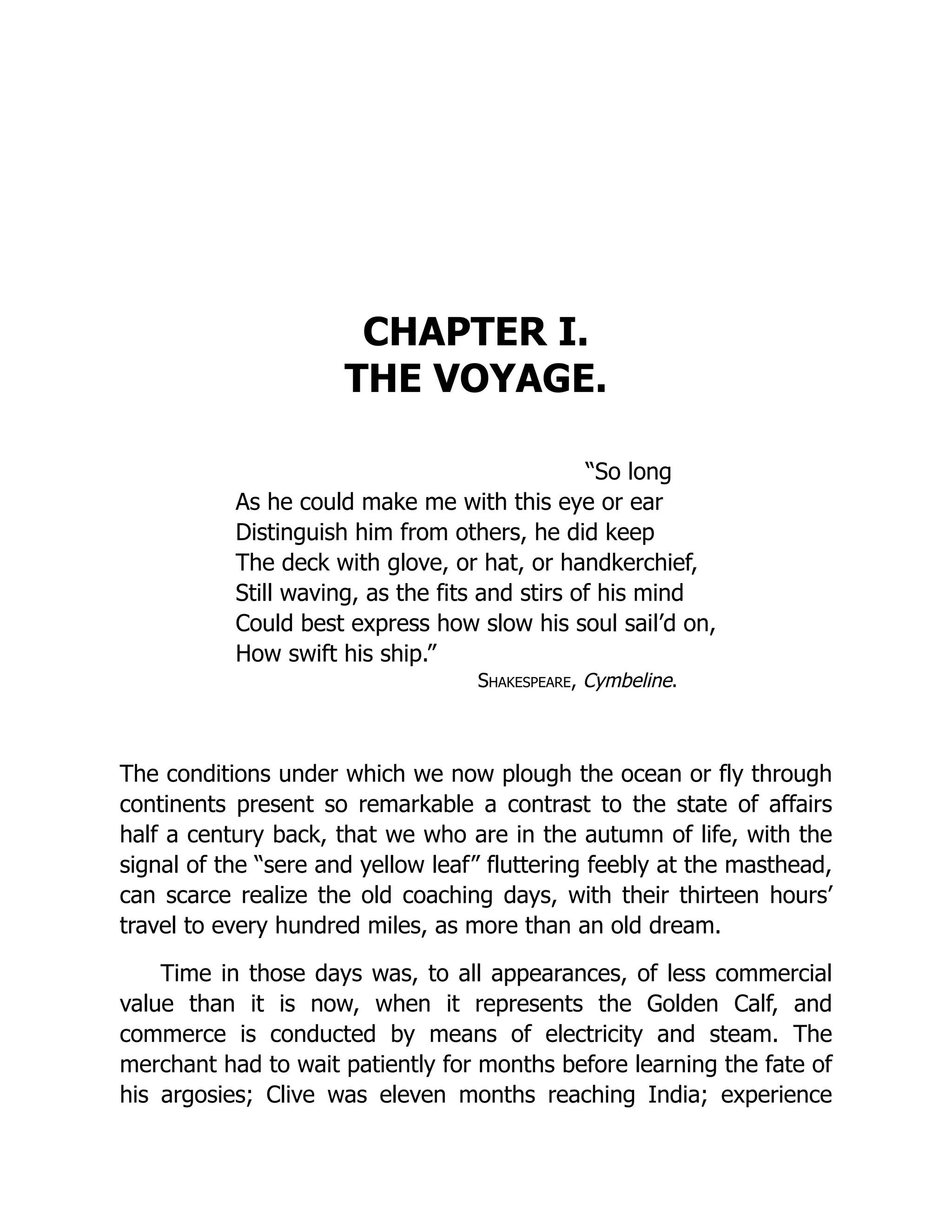 CHAPTER I.
THE VOYAGE.
“So long
As he could make me with this eye or ear
Distinguish him from others, he did keep
The deck with glove, or hat, or handkerchief,
Still waving, as the fits and stirs of his mind
Could best express how slow his soul sail’d on,
How swift his ship.”
Shakespeare, Cymbeline.
The conditions under which we now plough the ocean or fly through
continents present so remarkable a contrast to the state of affairs
half a century back, that we who are in the autumn of life, with the
signal of the “sere and yellow leaf” fluttering feebly at the masthead,
can scarce realize the old coaching days, with their thirteen hours’
travel to every hundred miles, as more than an old dream.
Time in those days was, to all appearances, of less commercial
value than it is now, when it represents the Golden Calf, and
commerce is conducted by means of electricity and steam. The
merchant had to wait patiently for months before learning the fate of
his argosies; Clive was eleven months reaching India; experience
 