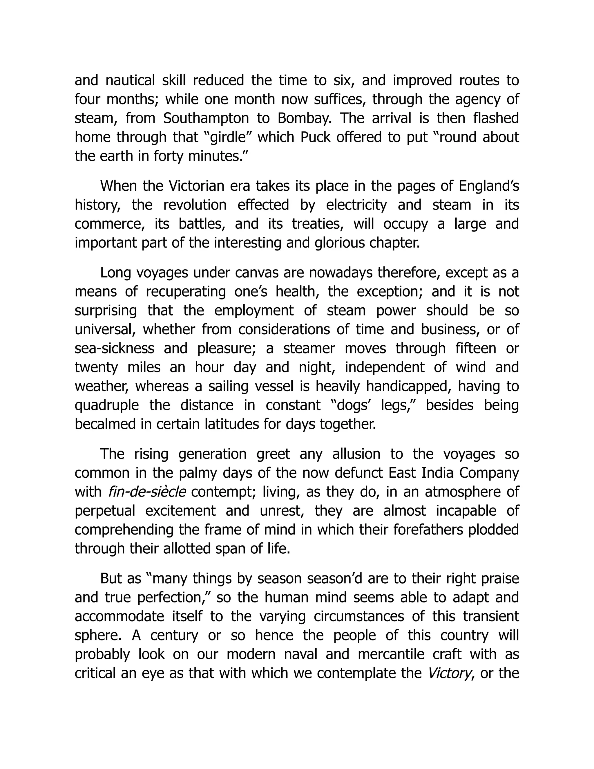 and nautical skill reduced the time to six, and improved routes to
four months; while one month now suffices, through the agency of
steam, from Southampton to Bombay. The arrival is then flashed
home through that “girdle” which Puck offered to put “round about
the earth in forty minutes.”
When the Victorian era takes its place in the pages of England’s
history, the revolution effected by electricity and steam in its
commerce, its battles, and its treaties, will occupy a large and
important part of the interesting and glorious chapter.
Long voyages under canvas are nowadays therefore, except as a
means of recuperating one’s health, the exception; and it is not
surprising that the employment of steam power should be so
universal, whether from considerations of time and business, or of
sea-sickness and pleasure; a steamer moves through fifteen or
twenty miles an hour day and night, independent of wind and
weather, whereas a sailing vessel is heavily handicapped, having to
quadruple the distance in constant “dogs’ legs,” besides being
becalmed in certain latitudes for days together.
The rising generation greet any allusion to the voyages so
common in the palmy days of the now defunct East India Company
with fin-de-siècle contempt; living, as they do, in an atmosphere of
perpetual excitement and unrest, they are almost incapable of
comprehending the frame of mind in which their forefathers plodded
through their allotted span of life.
But as “many things by season season’d are to their right praise
and true perfection,” so the human mind seems able to adapt and
accommodate itself to the varying circumstances of this transient
sphere. A century or so hence the people of this country will
probably look on our modern naval and mercantile craft with as
critical an eye as that with which we contemplate the Victory, or the
 