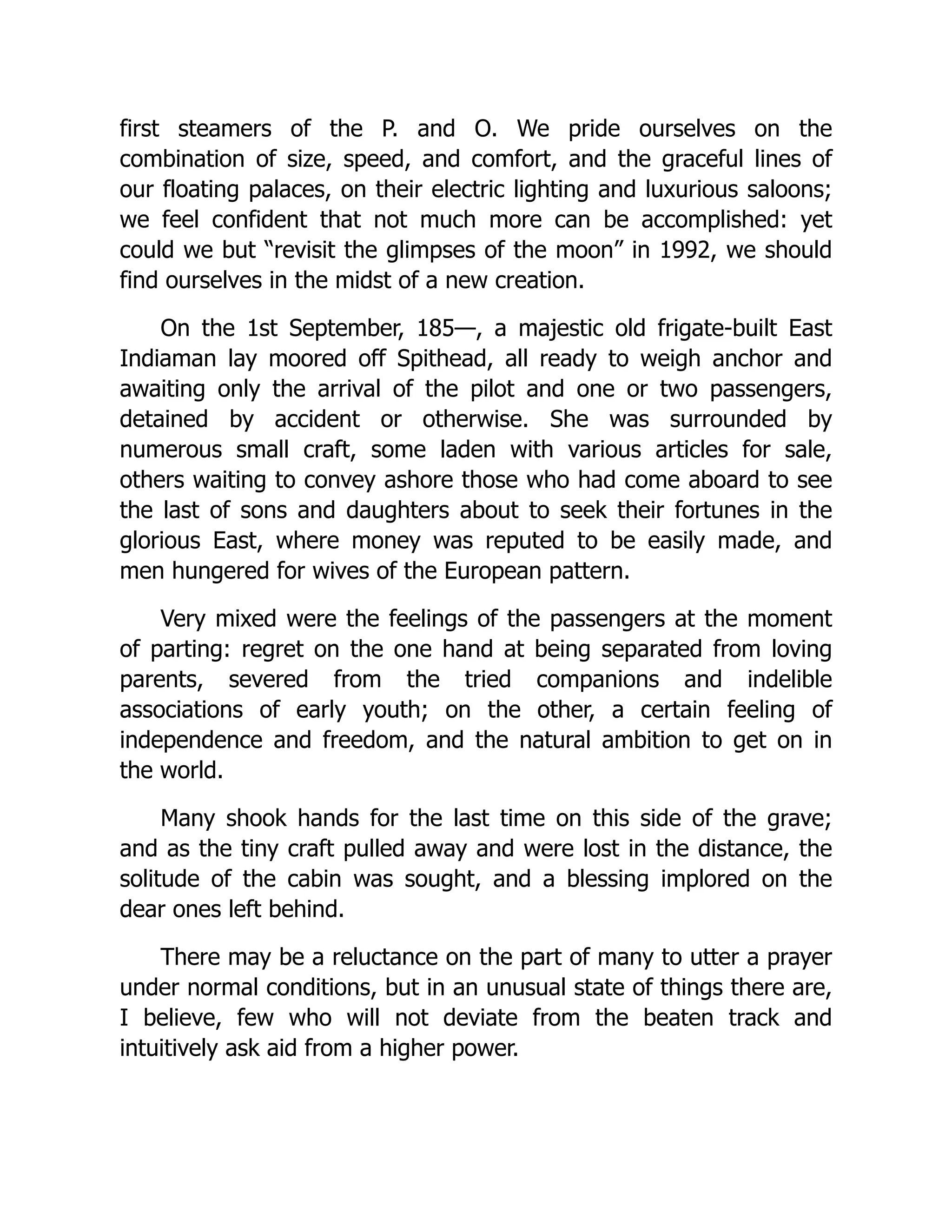 first steamers of the P. and O. We pride ourselves on the
combination of size, speed, and comfort, and the graceful lines of
our floating palaces, on their electric lighting and luxurious saloons;
we feel confident that not much more can be accomplished: yet
could we but “revisit the glimpses of the moon” in 1992, we should
find ourselves in the midst of a new creation.
On the 1st September, 185—, a majestic old frigate-built East
Indiaman lay moored off Spithead, all ready to weigh anchor and
awaiting only the arrival of the pilot and one or two passengers,
detained by accident or otherwise. She was surrounded by
numerous small craft, some laden with various articles for sale,
others waiting to convey ashore those who had come aboard to see
the last of sons and daughters about to seek their fortunes in the
glorious East, where money was reputed to be easily made, and
men hungered for wives of the European pattern.
Very mixed were the feelings of the passengers at the moment
of parting: regret on the one hand at being separated from loving
parents, severed from the tried companions and indelible
associations of early youth; on the other, a certain feeling of
independence and freedom, and the natural ambition to get on in
the world.
Many shook hands for the last time on this side of the grave;
and as the tiny craft pulled away and were lost in the distance, the
solitude of the cabin was sought, and a blessing implored on the
dear ones left behind.
There may be a reluctance on the part of many to utter a prayer
under normal conditions, but in an unusual state of things there are,
I believe, few who will not deviate from the beaten track and
intuitively ask aid from a higher power.
 