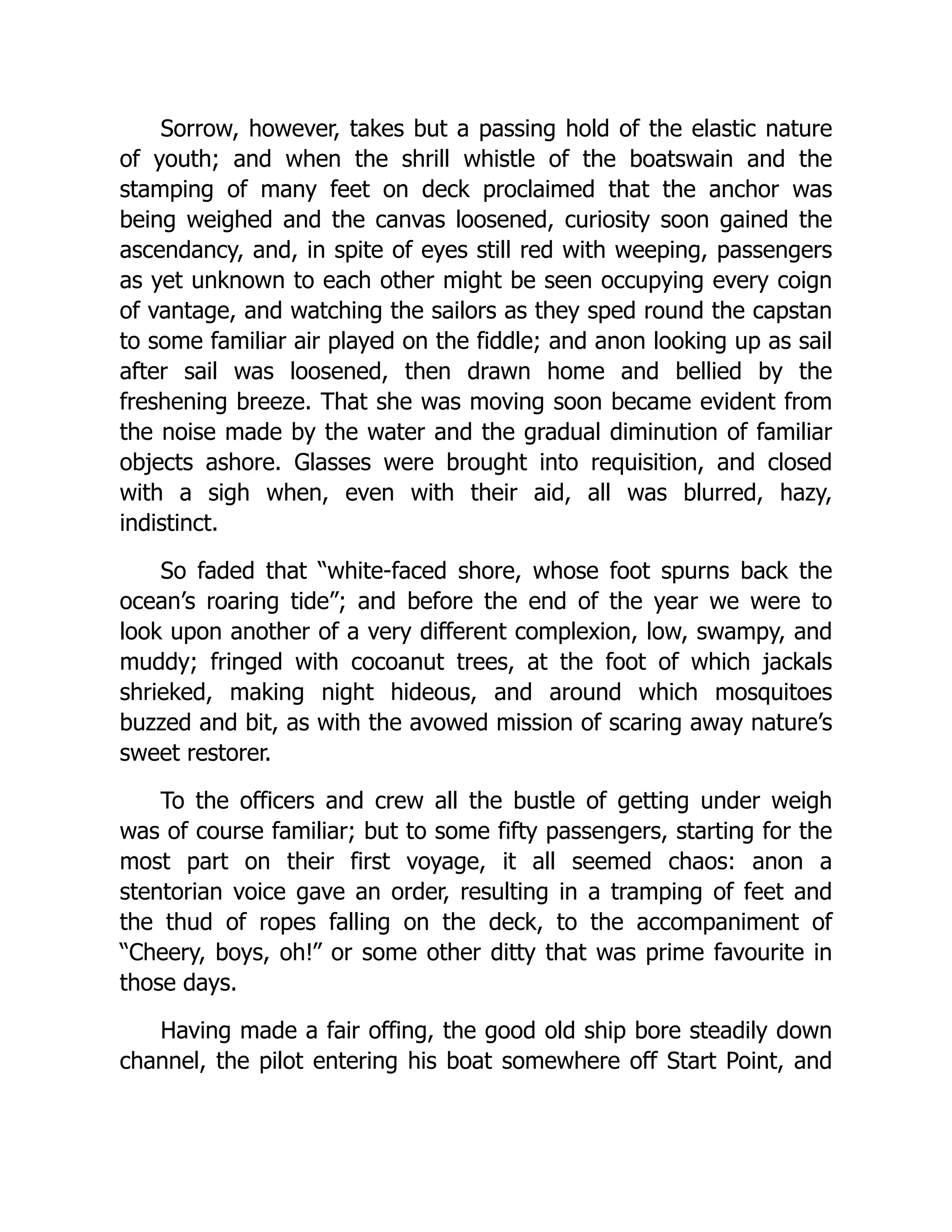 Sorrow, however, takes but a passing hold of the elastic nature
of youth; and when the shrill whistle of the boatswain and the
stamping of many feet on deck proclaimed that the anchor was
being weighed and the canvas loosened, curiosity soon gained the
ascendancy, and, in spite of eyes still red with weeping, passengers
as yet unknown to each other might be seen occupying every coign
of vantage, and watching the sailors as they sped round the capstan
to some familiar air played on the fiddle; and anon looking up as sail
after sail was loosened, then drawn home and bellied by the
freshening breeze. That she was moving soon became evident from
the noise made by the water and the gradual diminution of familiar
objects ashore. Glasses were brought into requisition, and closed
with a sigh when, even with their aid, all was blurred, hazy,
indistinct.
So faded that “white-faced shore, whose foot spurns back the
ocean’s roaring tide”; and before the end of the year we were to
look upon another of a very different complexion, low, swampy, and
muddy; fringed with cocoanut trees, at the foot of which jackals
shrieked, making night hideous, and around which mosquitoes
buzzed and bit, as with the avowed mission of scaring away nature’s
sweet restorer.
To the officers and crew all the bustle of getting under weigh
was of course familiar; but to some fifty passengers, starting for the
most part on their first voyage, it all seemed chaos: anon a
stentorian voice gave an order, resulting in a tramping of feet and
the thud of ropes falling on the deck, to the accompaniment of
“Cheery, boys, oh!” or some other ditty that was prime favourite in
those days.
Having made a fair offing, the good old ship bore steadily down
channel, the pilot entering his boat somewhere off Start Point, and
 
