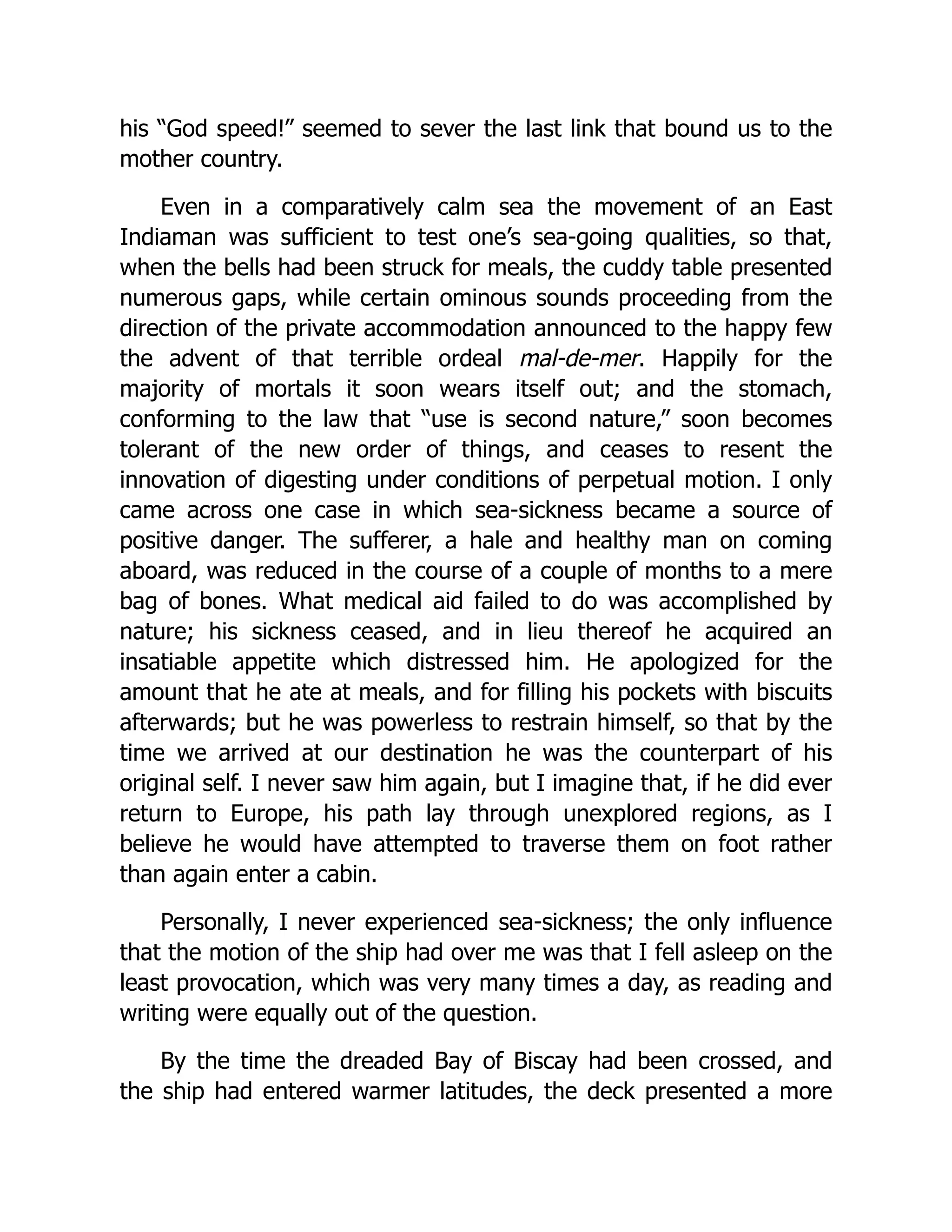 his “God speed!” seemed to sever the last link that bound us to the
mother country.
Even in a comparatively calm sea the movement of an East
Indiaman was sufficient to test one’s sea-going qualities, so that,
when the bells had been struck for meals, the cuddy table presented
numerous gaps, while certain ominous sounds proceeding from the
direction of the private accommodation announced to the happy few
the advent of that terrible ordeal mal-de-mer. Happily for the
majority of mortals it soon wears itself out; and the stomach,
conforming to the law that “use is second nature,” soon becomes
tolerant of the new order of things, and ceases to resent the
innovation of digesting under conditions of perpetual motion. I only
came across one case in which sea-sickness became a source of
positive danger. The sufferer, a hale and healthy man on coming
aboard, was reduced in the course of a couple of months to a mere
bag of bones. What medical aid failed to do was accomplished by
nature; his sickness ceased, and in lieu thereof he acquired an
insatiable appetite which distressed him. He apologized for the
amount that he ate at meals, and for filling his pockets with biscuits
afterwards; but he was powerless to restrain himself, so that by the
time we arrived at our destination he was the counterpart of his
original self. I never saw him again, but I imagine that, if he did ever
return to Europe, his path lay through unexplored regions, as I
believe he would have attempted to traverse them on foot rather
than again enter a cabin.
Personally, I never experienced sea-sickness; the only influence
that the motion of the ship had over me was that I fell asleep on the
least provocation, which was very many times a day, as reading and
writing were equally out of the question.
By the time the dreaded Bay of Biscay had been crossed, and
the ship had entered warmer latitudes, the deck presented a more
 
