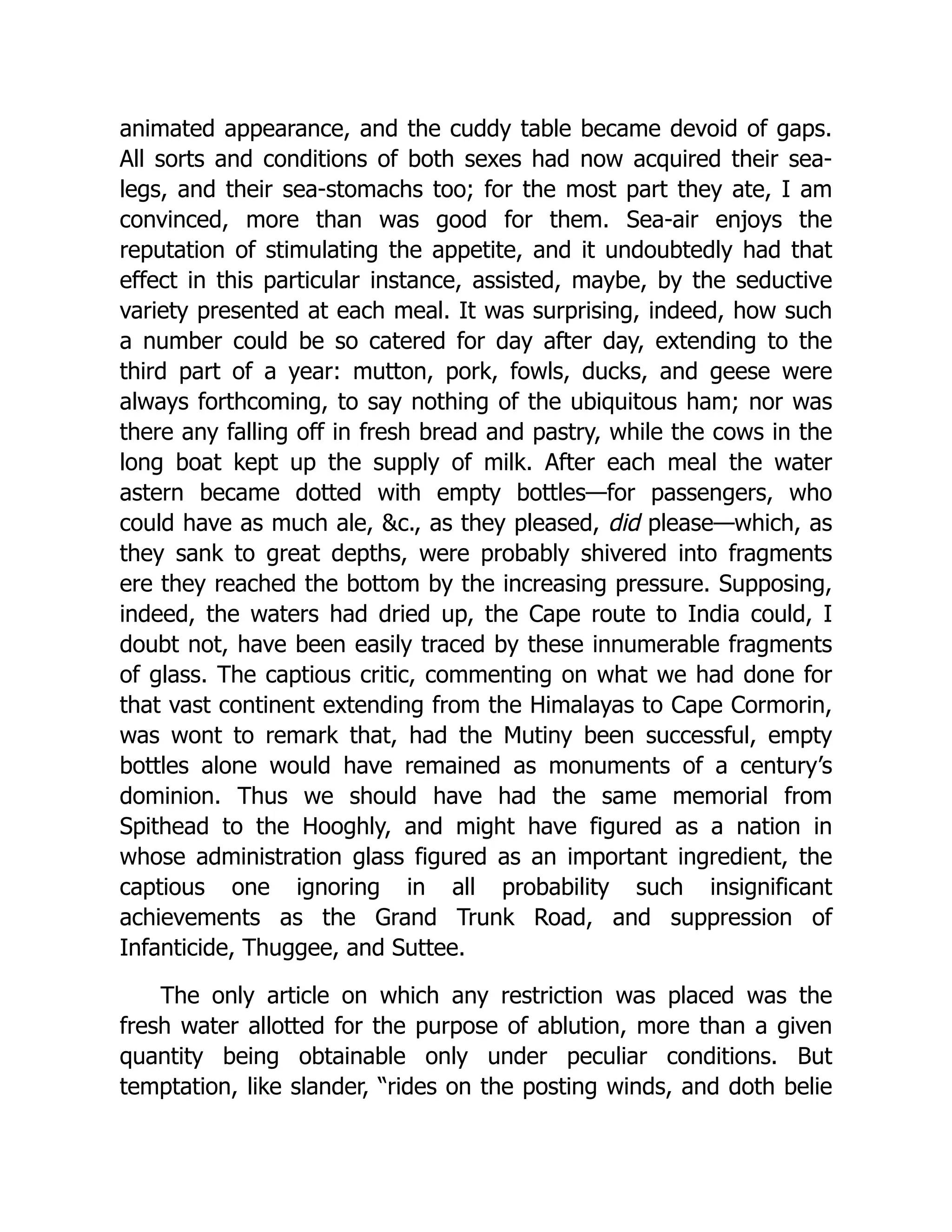 animated appearance, and the cuddy table became devoid of gaps.
All sorts and conditions of both sexes had now acquired their sea-
legs, and their sea-stomachs too; for the most part they ate, I am
convinced, more than was good for them. Sea-air enjoys the
reputation of stimulating the appetite, and it undoubtedly had that
effect in this particular instance, assisted, maybe, by the seductive
variety presented at each meal. It was surprising, indeed, how such
a number could be so catered for day after day, extending to the
third part of a year: mutton, pork, fowls, ducks, and geese were
always forthcoming, to say nothing of the ubiquitous ham; nor was
there any falling off in fresh bread and pastry, while the cows in the
long boat kept up the supply of milk. After each meal the water
astern became dotted with empty bottles—for passengers, who
could have as much ale, &c., as they pleased, did please—which, as
they sank to great depths, were probably shivered into fragments
ere they reached the bottom by the increasing pressure. Supposing,
indeed, the waters had dried up, the Cape route to India could, I
doubt not, have been easily traced by these innumerable fragments
of glass. The captious critic, commenting on what we had done for
that vast continent extending from the Himalayas to Cape Cormorin,
was wont to remark that, had the Mutiny been successful, empty
bottles alone would have remained as monuments of a century’s
dominion. Thus we should have had the same memorial from
Spithead to the Hooghly, and might have figured as a nation in
whose administration glass figured as an important ingredient, the
captious one ignoring in all probability such insignificant
achievements as the Grand Trunk Road, and suppression of
Infanticide, Thuggee, and Suttee.
The only article on which any restriction was placed was the
fresh water allotted for the purpose of ablution, more than a given
quantity being obtainable only under peculiar conditions. But
temptation, like slander, “rides on the posting winds, and doth belie
 