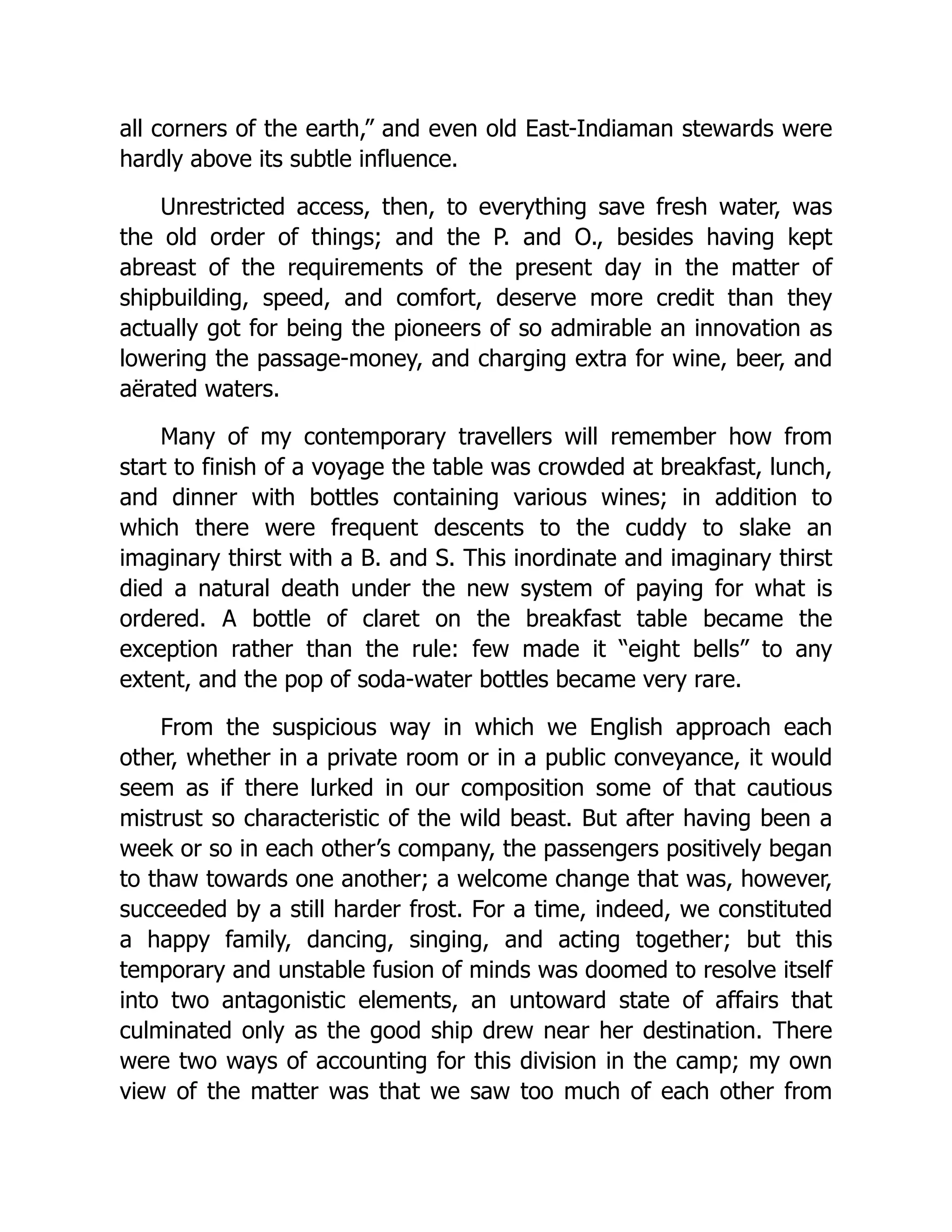 all corners of the earth,” and even old East-Indiaman stewards were
hardly above its subtle influence.
Unrestricted access, then, to everything save fresh water, was
the old order of things; and the P. and O., besides having kept
abreast of the requirements of the present day in the matter of
shipbuilding, speed, and comfort, deserve more credit than they
actually got for being the pioneers of so admirable an innovation as
lowering the passage-money, and charging extra for wine, beer, and
aërated waters.
Many of my contemporary travellers will remember how from
start to finish of a voyage the table was crowded at breakfast, lunch,
and dinner with bottles containing various wines; in addition to
which there were frequent descents to the cuddy to slake an
imaginary thirst with a B. and S. This inordinate and imaginary thirst
died a natural death under the new system of paying for what is
ordered. A bottle of claret on the breakfast table became the
exception rather than the rule: few made it “eight bells” to any
extent, and the pop of soda-water bottles became very rare.
From the suspicious way in which we English approach each
other, whether in a private room or in a public conveyance, it would
seem as if there lurked in our composition some of that cautious
mistrust so characteristic of the wild beast. But after having been a
week or so in each other’s company, the passengers positively began
to thaw towards one another; a welcome change that was, however,
succeeded by a still harder frost. For a time, indeed, we constituted
a happy family, dancing, singing, and acting together; but this
temporary and unstable fusion of minds was doomed to resolve itself
into two antagonistic elements, an untoward state of affairs that
culminated only as the good ship drew near her destination. There
were two ways of accounting for this division in the camp; my own
view of the matter was that we saw too much of each other from
 