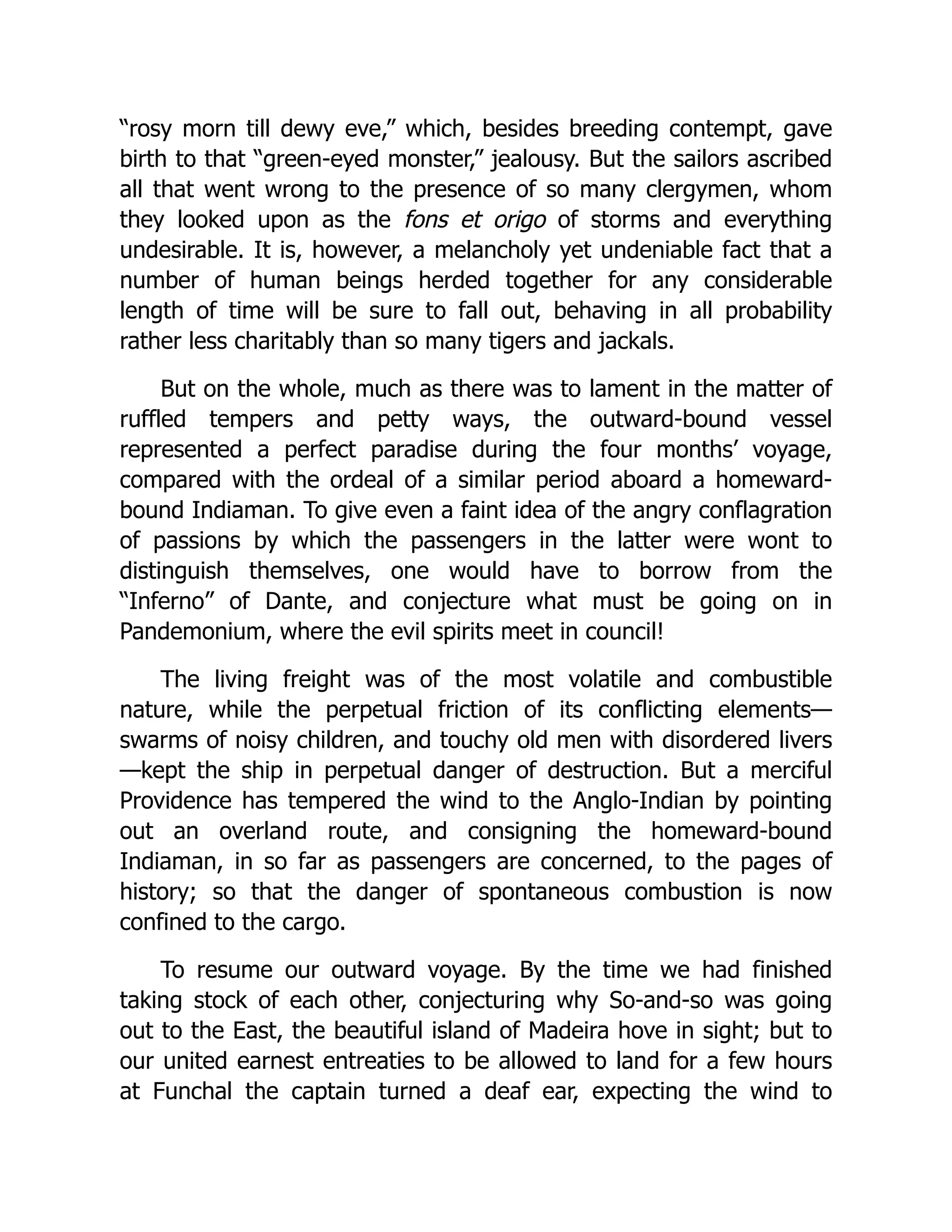 “rosy morn till dewy eve,” which, besides breeding contempt, gave
birth to that “green-eyed monster,” jealousy. But the sailors ascribed
all that went wrong to the presence of so many clergymen, whom
they looked upon as the fons et origo of storms and everything
undesirable. It is, however, a melancholy yet undeniable fact that a
number of human beings herded together for any considerable
length of time will be sure to fall out, behaving in all probability
rather less charitably than so many tigers and jackals.
But on the whole, much as there was to lament in the matter of
ruffled tempers and petty ways, the outward-bound vessel
represented a perfect paradise during the four months’ voyage,
compared with the ordeal of a similar period aboard a homeward-
bound Indiaman. To give even a faint idea of the angry conflagration
of passions by which the passengers in the latter were wont to
distinguish themselves, one would have to borrow from the
“Inferno” of Dante, and conjecture what must be going on in
Pandemonium, where the evil spirits meet in council!
The living freight was of the most volatile and combustible
nature, while the perpetual friction of its conflicting elements—
swarms of noisy children, and touchy old men with disordered livers
—kept the ship in perpetual danger of destruction. But a merciful
Providence has tempered the wind to the Anglo-Indian by pointing
out an overland route, and consigning the homeward-bound
Indiaman, in so far as passengers are concerned, to the pages of
history; so that the danger of spontaneous combustion is now
confined to the cargo.
To resume our outward voyage. By the time we had finished
taking stock of each other, conjecturing why So-and-so was going
out to the East, the beautiful island of Madeira hove in sight; but to
our united earnest entreaties to be allowed to land for a few hours
at Funchal the captain turned a deaf ear, expecting the wind to
 