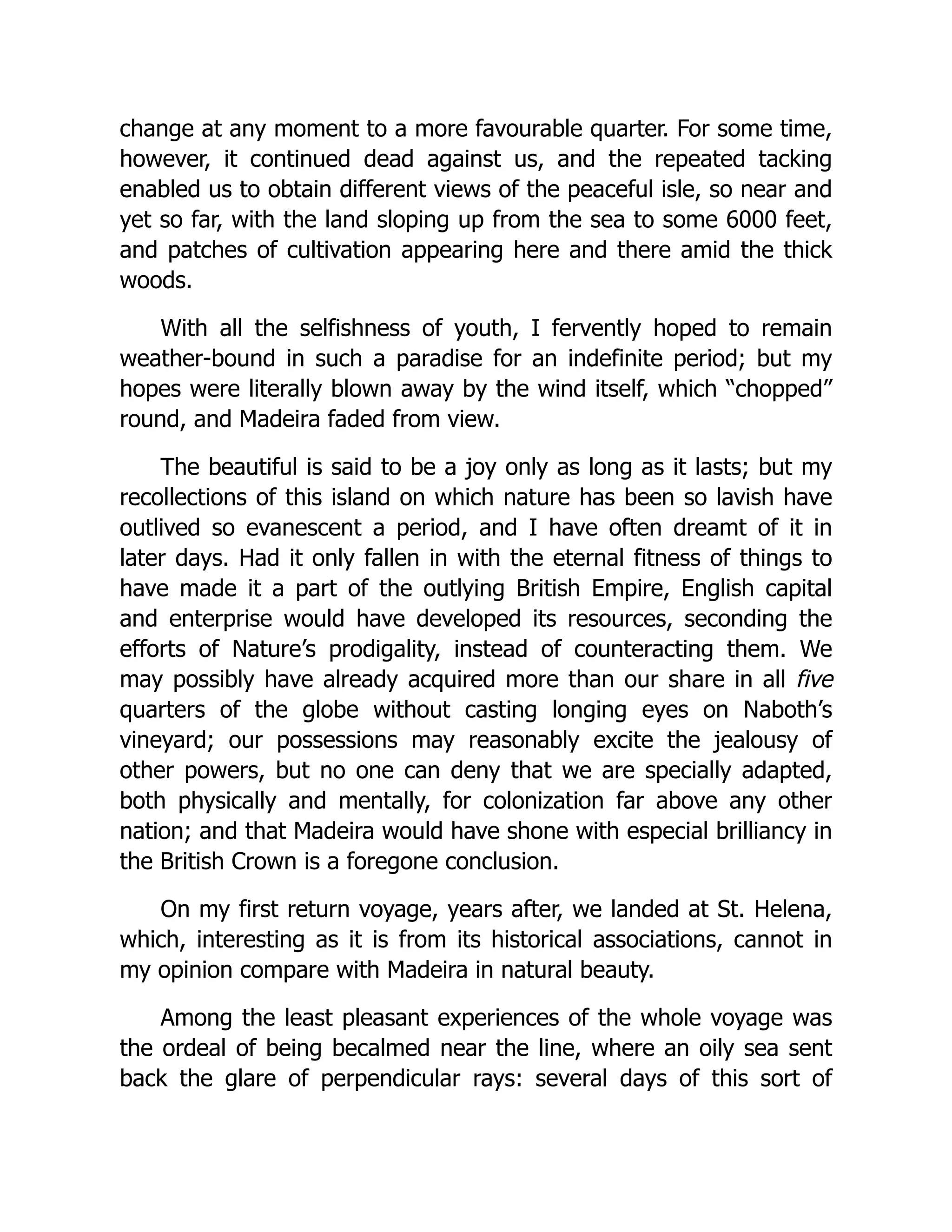 change at any moment to a more favourable quarter. For some time,
however, it continued dead against us, and the repeated tacking
enabled us to obtain different views of the peaceful isle, so near and
yet so far, with the land sloping up from the sea to some 6000 feet,
and patches of cultivation appearing here and there amid the thick
woods.
With all the selfishness of youth, I fervently hoped to remain
weather-bound in such a paradise for an indefinite period; but my
hopes were literally blown away by the wind itself, which “chopped”
round, and Madeira faded from view.
The beautiful is said to be a joy only as long as it lasts; but my
recollections of this island on which nature has been so lavish have
outlived so evanescent a period, and I have often dreamt of it in
later days. Had it only fallen in with the eternal fitness of things to
have made it a part of the outlying British Empire, English capital
and enterprise would have developed its resources, seconding the
efforts of Nature’s prodigality, instead of counteracting them. We
may possibly have already acquired more than our share in all five
quarters of the globe without casting longing eyes on Naboth’s
vineyard; our possessions may reasonably excite the jealousy of
other powers, but no one can deny that we are specially adapted,
both physically and mentally, for colonization far above any other
nation; and that Madeira would have shone with especial brilliancy in
the British Crown is a foregone conclusion.
On my first return voyage, years after, we landed at St. Helena,
which, interesting as it is from its historical associations, cannot in
my opinion compare with Madeira in natural beauty.
Among the least pleasant experiences of the whole voyage was
the ordeal of being becalmed near the line, where an oily sea sent
back the glare of perpendicular rays: several days of this sort of
 