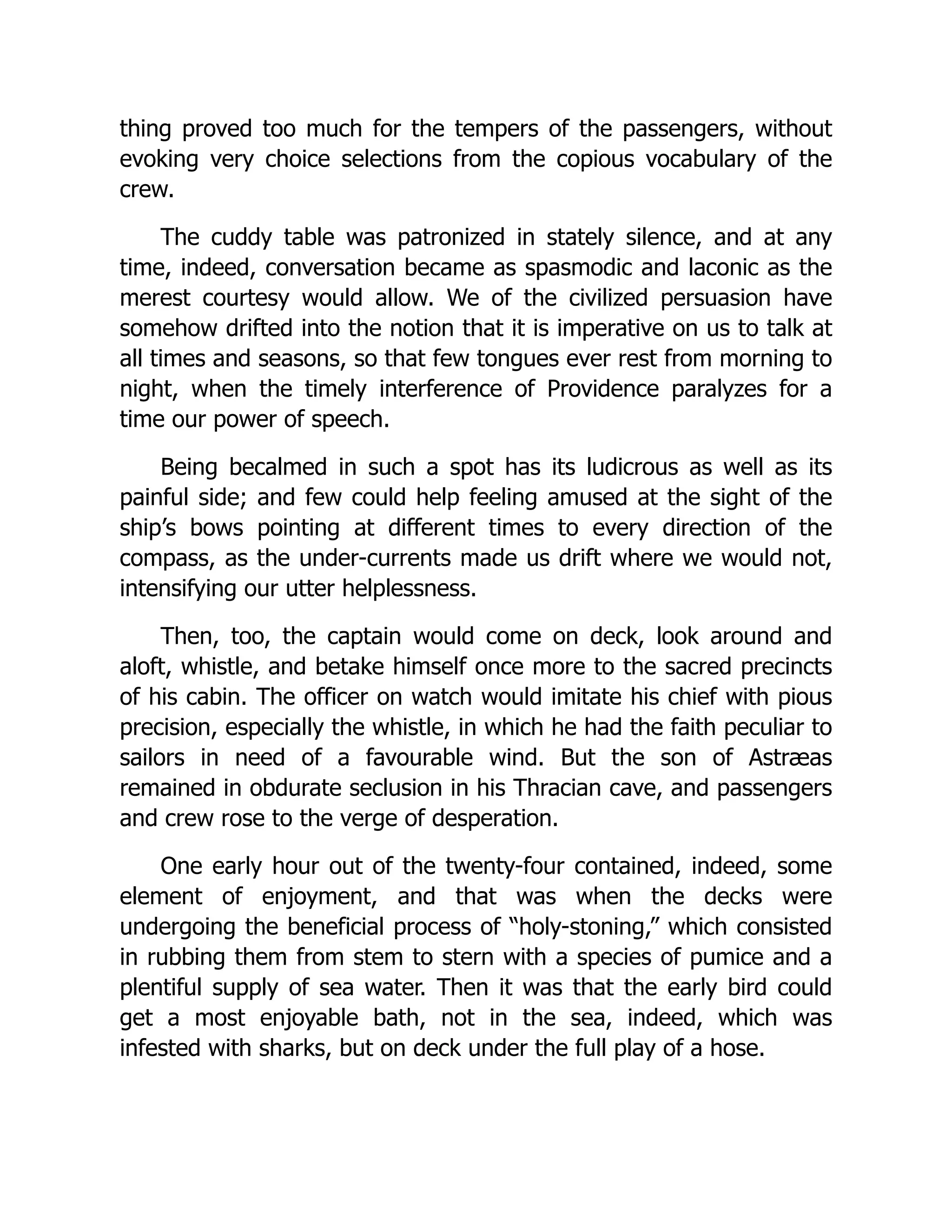 thing proved too much for the tempers of the passengers, without
evoking very choice selections from the copious vocabulary of the
crew.
The cuddy table was patronized in stately silence, and at any
time, indeed, conversation became as spasmodic and laconic as the
merest courtesy would allow. We of the civilized persuasion have
somehow drifted into the notion that it is imperative on us to talk at
all times and seasons, so that few tongues ever rest from morning to
night, when the timely interference of Providence paralyzes for a
time our power of speech.
Being becalmed in such a spot has its ludicrous as well as its
painful side; and few could help feeling amused at the sight of the
ship’s bows pointing at different times to every direction of the
compass, as the under-currents made us drift where we would not,
intensifying our utter helplessness.
Then, too, the captain would come on deck, look around and
aloft, whistle, and betake himself once more to the sacred precincts
of his cabin. The officer on watch would imitate his chief with pious
precision, especially the whistle, in which he had the faith peculiar to
sailors in need of a favourable wind. But the son of Astræas
remained in obdurate seclusion in his Thracian cave, and passengers
and crew rose to the verge of desperation.
One early hour out of the twenty-four contained, indeed, some
element of enjoyment, and that was when the decks were
undergoing the beneficial process of “holy-stoning,” which consisted
in rubbing them from stem to stern with a species of pumice and a
plentiful supply of sea water. Then it was that the early bird could
get a most enjoyable bath, not in the sea, indeed, which was
infested with sharks, but on deck under the full play of a hose.
 