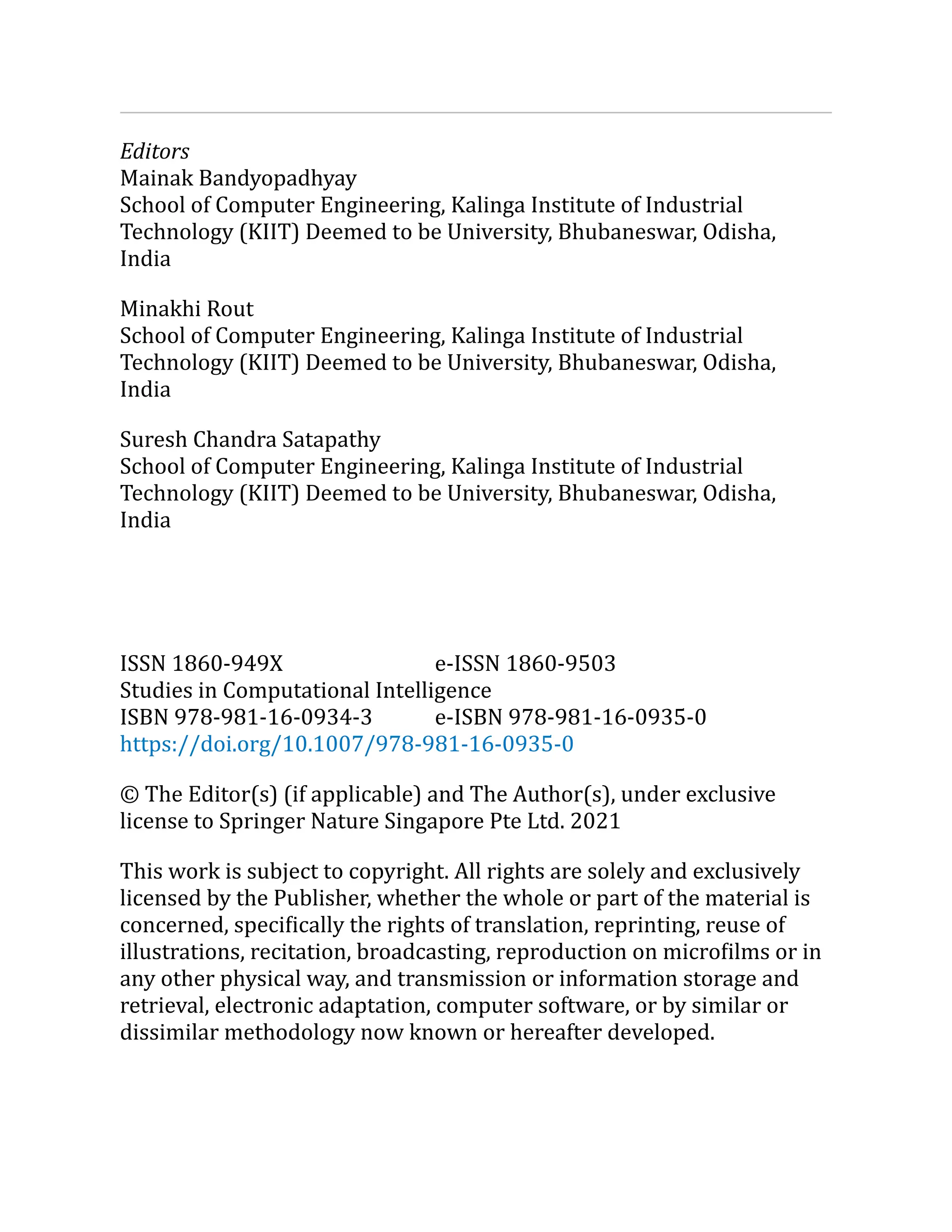 Editors
Mainak Bandyopadhyay
School of Computer Engineering, Kalinga Institute of Industrial
Technology (KIIT) Deemed to be University, Bhubaneswar, Odisha,
India
Minakhi Rout
School of Computer Engineering, Kalinga Institute of Industrial
Technology (KIIT) Deemed to be University, Bhubaneswar, Odisha,
India
Suresh Chandra Satapathy
School of Computer Engineering, Kalinga Institute of Industrial
Technology (KIIT) Deemed to be University, Bhubaneswar, Odisha,
India
ISSN 1860-949X e-ISSN 1860-9503
Studies in Computational Intelligence
ISBN 978-981-16-0934-3 e-ISBN 978-981-16-0935-0
https://doi.org/10.1007/978-981-16-0935-0
© The Editor(s) (if applicable) and The Author(s), under exclusive
license to Springer Nature Singapore Pte Ltd. 2021
This work is subject to copyright. All rights are solely and exclusively
licensed by the Publisher, whether the whole or part of the material is
concerned, specifically the rights of translation, reprinting, reuse of
illustrations, recitation, broadcasting, reproduction on microfilms or in
any other physical way, and transmission or information storage and
retrieval, electronic adaptation, computer software, or by similar or
dissimilar methodology now known or hereafter developed.
 
