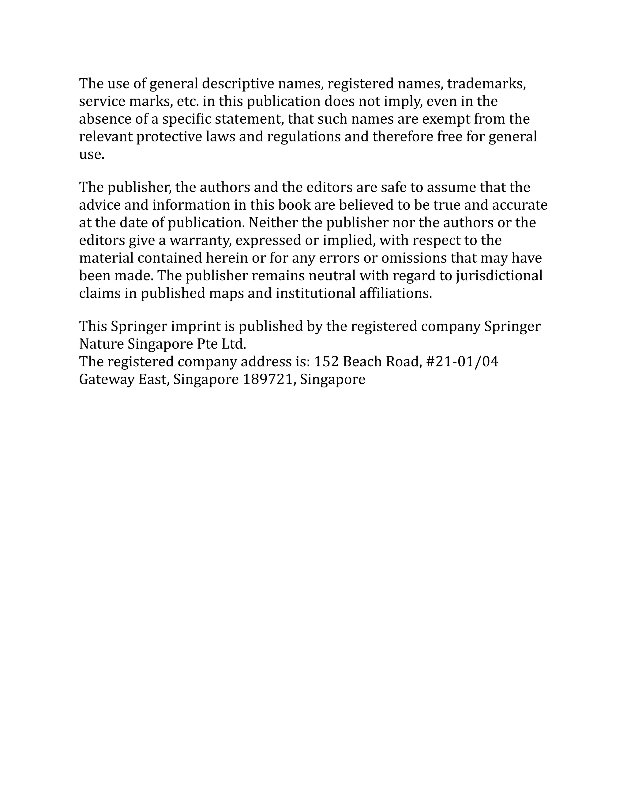 The use of general descriptive names, registered names, trademarks,
service marks, etc. in this publication does not imply, even in the
absence of a specific statement, that such names are exempt from the
relevant protective laws and regulations and therefore free for general
use.
The publisher, the authors and the editors are safe to assume that the
advice and information in this book are believed to be true and accurate
at the date of publication. Neither the publisher nor the authors or the
editors give a warranty, expressed or implied, with respect to the
material contained herein or for any errors or omissions that may have
been made. The publisher remains neutral with regard to jurisdictional
claims in published maps and institutional affiliations.
This Springer imprint is published by the registered company Springer
Nature Singapore Pte Ltd.
The registered company address is: 152 Beach Road, #21-01/04
Gateway East, Singapore 189721, Singapore
 