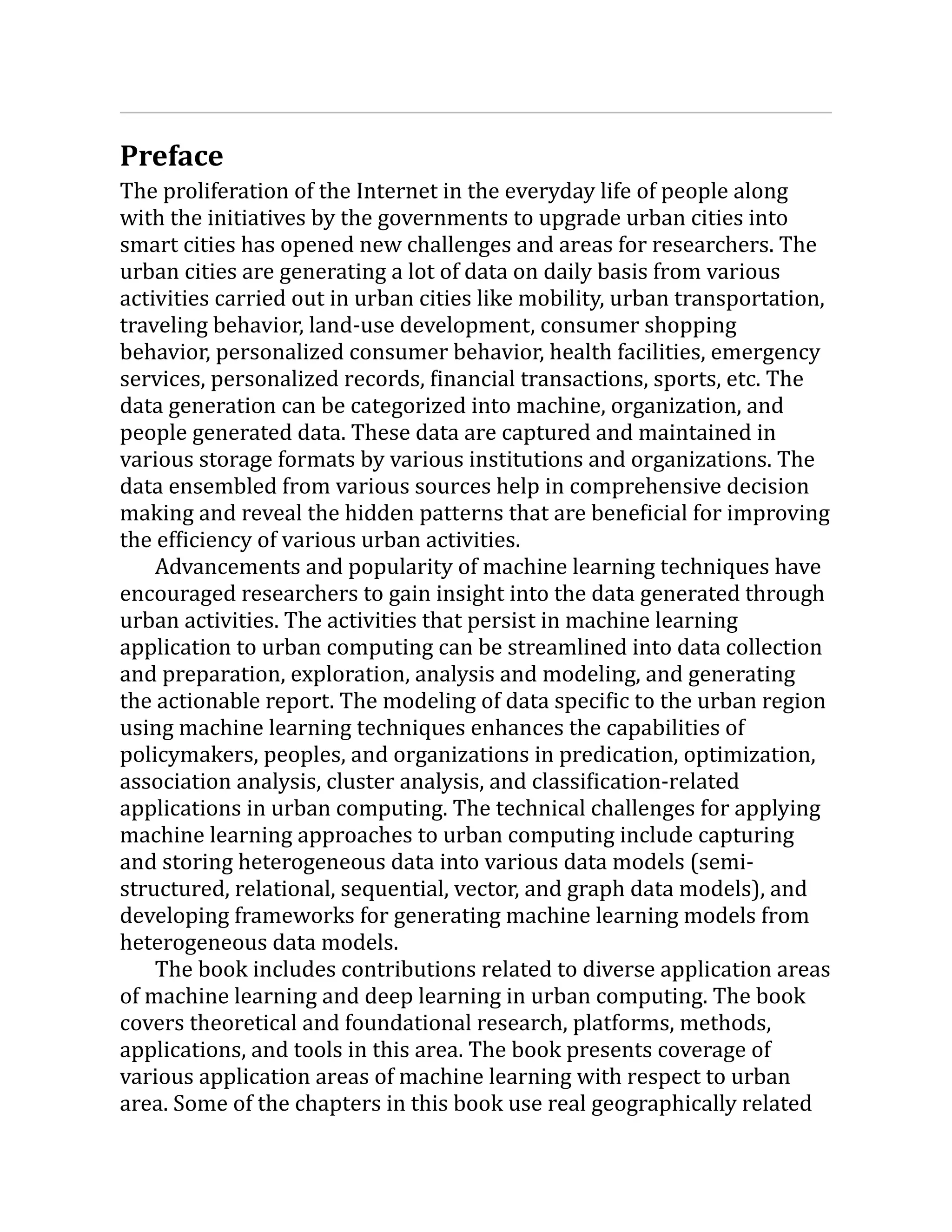Preface
The proliferation of the Internet in the everyday life of people along
with the initiatives by the governments to upgrade urban cities into
smart cities has opened new challenges and areas for researchers. The
urban cities are generating a lot of data on daily basis from various
activities carried out in urban cities like mobility, urban transportation,
traveling behavior, land-use development, consumer shopping
behavior, personalized consumer behavior, health facilities, emergency
services, personalized records, financial transactions, sports, etc. The
data generation can be categorized into machine, organization, and
people generated data. These data are captured and maintained in
various storage formats by various institutions and organizations. The
data ensembled from various sources help in comprehensive decision
making and reveal the hidden patterns that are beneficial for improving
the efficiency of various urban activities.
Advancements and popularity of machine learning techniques have
encouraged researchers to gain insight into the data generated through
urban activities. The activities that persist in machine learning
application to urban computing can be streamlined into data collection
and preparation, exploration, analysis and modeling, and generating
the actionable report. The modeling of data specific to the urban region
using machine learning techniques enhances the capabilities of
policymakers, peoples, and organizations in predication, optimization,
association analysis, cluster analysis, and classification-related
applications in urban computing. The technical challenges for applying
machine learning approaches to urban computing include capturing
and storing heterogeneous data into various data models (semi-
structured, relational, sequential, vector, and graph data models), and
developing frameworks for generating machine learning models from
heterogeneous data models.
The book includes contributions related to diverse application areas
of machine learning and deep learning in urban computing. The book
covers theoretical and foundational research, platforms, methods,
applications, and tools in this area. The book presents coverage of
various application areas of machine learning with respect to urban
area. Some of the chapters in this book use real geographically related
 