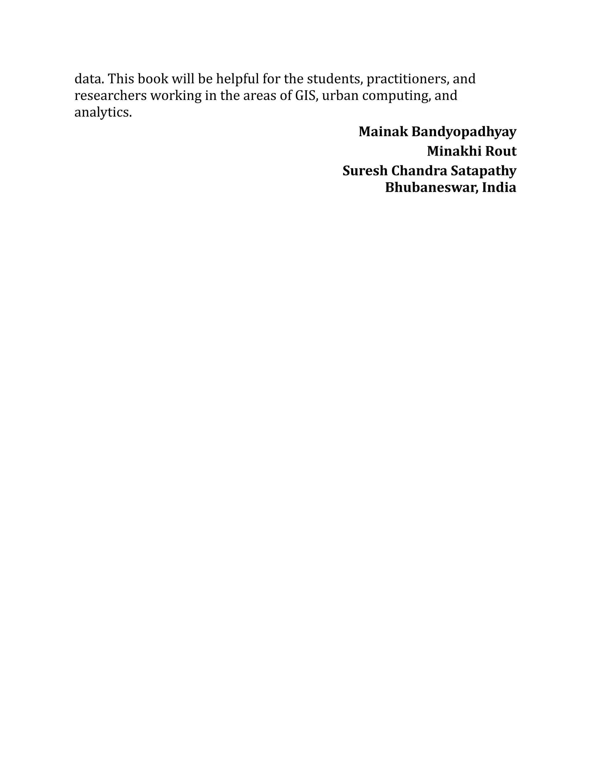 data. This book will be helpful for the students, practitioners, and
researchers working in the areas of GIS, urban computing, and
analytics.
Mainak Bandyopadhyay
Minakhi Rout
Suresh Chandra Satapathy
Bhubaneswar, India
 
