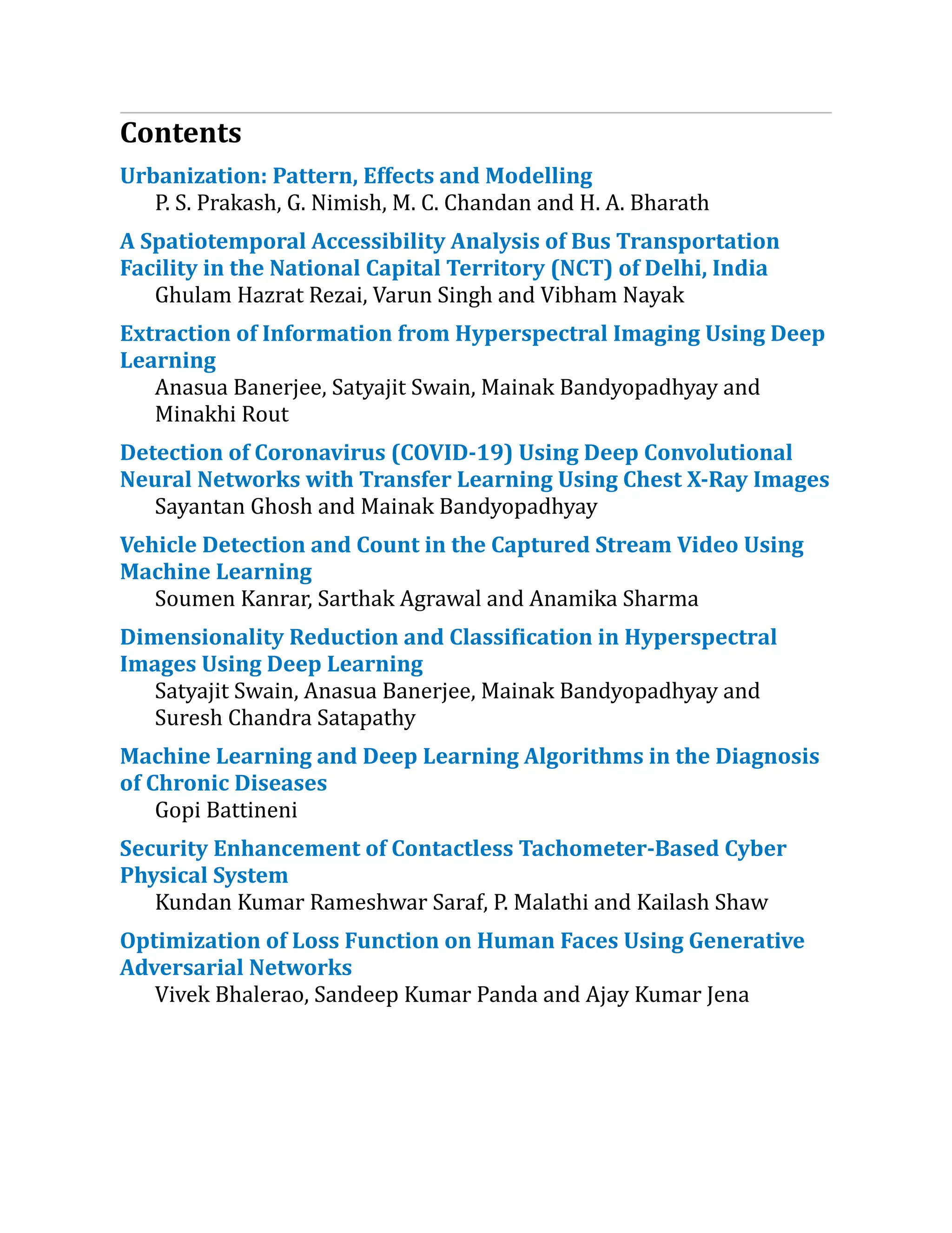 Contents
Urbanization:​Pattern, Effects and Modelling
P. S. Prakash, G. Nimish, M. C. Chandan and H. A. Bharath
A Spatiotemporal Accessibility Analysis of Bus Transportation
Facility in the National Capital Territory (NCT) of Delhi, India
Ghulam Hazrat Rezai, Varun Singh and Vibham Nayak
Extraction of Information from Hyperspectral Imaging Using Deep
Learning
Anasua Banerjee, Satyajit Swain, Mainak Bandyopadhyay and
Minakhi Rout
Detection of Coronavirus (COVID-19) Using Deep Convolutional
Neural Networks with Transfer Learning Using Chest X-Ray Images
Sayantan Ghosh and Mainak Bandyopadhyay
Vehicle Detection and Count in the Captured Stream Video Using
Machine Learning
Soumen Kanrar, Sarthak Agrawal and Anamika Sharma
Dimensionality Reduction and Classification in Hyperspectral
Images Using Deep Learning
Satyajit Swain, Anasua Banerjee, Mainak Bandyopadhyay and
Suresh Chandra Satapathy
Machine Learning and Deep Learning Algorithms in the Diagnosis
of Chronic Diseases
Gopi Battineni
Security Enhancement of Contactless Tachometer-Based Cyber
Physical System
Kundan Kumar Rameshwar Saraf, P. Malathi and Kailash Shaw
Optimization of Loss Function on Human Faces Using Generative
Adversarial Networks
Vivek Bhalerao, Sandeep Kumar Panda and Ajay Kumar Jena
 