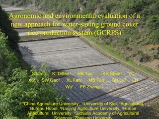 Agronomic and environmental evaluation of a new approach for water-saving ground cover rice production system (GCRPS) S Lin 1 、  K. Dittert 2 、 HB Tao 1 、  KR Shen 3 、 YC Xu 4 、 SW Gao 4 、 XL Fan 5 、 MS Fan 1 、 SH Lu 6 、 LH Wu 7 、 FS Zhang 1 1 China Agriculture University,  2 University of Kiel,  3 Agricultural  Bureau Hubei,  4 Nanjing Agriculture University,  5 Hunan Agricultural  University,  6 Sichuan Academy of Agricultural Sciences, 7 Zhejiang University (linshan@cau.edu.cn) 