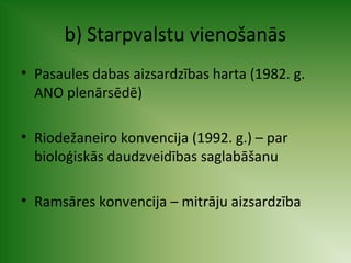 b) Starpvalstu vienošanās 
• Pasaules dabas aizsardzības harta (1982. g. 
ANO plenārsēdē) 
• Riodežaneiro konvencija (1992. g.) – par 
bioloģiskās daudzveidības saglabāšanu 
• Ramsāres konvencija – mitrāju aizsardzība 
 