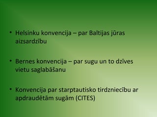 • Helsinku konvencija – par Baltijas jūras 
aizsardzību 
• Bernes konvencija – par sugu un to dzīves 
vietu saglabāšanu 
• Konvencija par starptautisko tirdzniecību ar 
apdraudētām sugām (CITES) 
 