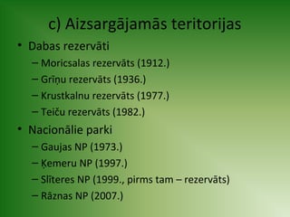 c) Aizsargājamās teritorijas 
• Dabas rezervāti 
– Moricsalas rezervāts (1912.) 
– Grīņu rezervāts (1936.) 
– Krustkalnu rezervāts (1977.) 
– Teiču rezervāts (1982.) 
• Nacionālie parki 
– Gaujas NP (1973.) 
– Ķemeru NP (1997.) 
– Slīteres NP (1999., pirms tam – rezervāts) 
– Rāznas NP (2007.) 
 