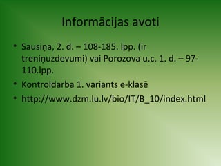 Informācijas avoti 
• Sausiņa, 2. d. – 108-185. lpp. (ir 
treniņuzdevumi) vai Porozova u.c. 1. d. – 97- 
110.lpp. 
• Kontroldarba 1. variants e-klasē 
• http://www.dzm.lu.lv/bio/IT/B_10/index.html 
