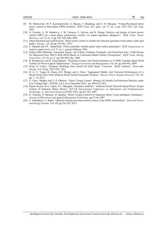 IJPEDS ISSN: 2088-8694 
Intelligent Control for Doubly Fed Induction Generator Connected to the Electrical … (Anass Bakouri)
700
[9] M. Malinowski, M. P. Kazmierkowski, S. Hansen, F. Blaabjerg, and G. D. Marques, “Virtual-ﬂux-based direct
power control of three-phase PWM rectiﬁers”, IEEE Trans. Ind. Appl., vol. 37, no. 4, pp. 1019–1027, Jul.–Aug.
2001.
[10] G. Escobar, A. M. Stankovic, J. M. Carrasco, E. Galvan, and R. Ortega,“Analysis and design of direct power
control (DPC) for a three phase synchronous rectiﬁer via output regulation subspaces”, IEEE Trans. Power
Electron., vol. 18, no. 3, pp. 823–830, May 2003.
[11] Fatma Hachicha and Lotfi Krichen, “Rotor power control in doubly fed induction generator wind turbine under grid
faults”, Energy. vol. 44, pp. 853-861, 2012.
[12] E. Muljadi and CP. Butterfield, “Pitch-controlled variable-speed wind turbine generation”, IEEE transactions on
industry applications, vol. 37, no. 1, january/february 2001.
[13] Endusa Billy Muhando, Tomonobu Senjyu, Aki Uehara, Toshihisa Funabashi, and Chul-Hwan Kim, “LQG Design
for Megawatt-Class WECS With DFIG Based on Functional Model Fidelity Prerequisites”, IEEE Trans. Energy
Conversion, vol. 24, no. 4, pp. 893-904, Dec. 2009.
[14] B. Boukhezzar and H. Siguerdidjane, “Nonlinear Control with Wind Estimation of A DFIG Variable Speed Wind
Turbine for Power Capture Optimization”, Energy Conversion and Management, Vol. 50, pp. 885-892, 2009.
[15] Nolan D. Caliao, “Dynamic Modeling And Control Of Fully Rated Converter Wind Turbines”, Renewable
Energy, Vol. 36 pp. 2287-2297, 2011
[16] H. Li, C. Yanga, B. Zhaoa, H.S. Wanga, and Z. Chen, “Aggregated Models And Transient Performances of A
Mixed Wind Farm With Different Wind Turbine Generator Systems”, Electric Power Systems Research, Vol. 92,
pp. 1– 10, 2012.
[17] G. Venu Madhav and Y. P. Obulesu, “Direct Torque Control Strategy for Doubly Fed Induction Machine under
Low Voltage Dips”, IJPEDS, vol.2, no.4, December 2012, pp. 409-416, 2012
[18] Rajesh Kumar, R.A. Gupta, S.V. Bhangale, Himanshu Gothwal, “Artificial Neural Network Based Direct Torque
Control of Induction Motor Drives”, IET-UK International Conference on Information and Communication
Technology in Electrical Sciences (ICTES 2007), pp.361-367, 2007
[19] R. Toufouti, S. Meziane, H. Benalla, “Direct Torque Control For Induction Motor Using Intelligent Techniques”,
Journal of Theoretical and Applied Information Technology, pp 35-44, 2007
[20] S. Abdeddaim, A. Betka, “Optimal tracking and robust power control of the DFIG wind turbine”, Electrical Power
and Energy Systems, Vol. 49, pp 234–242, 2013.
 