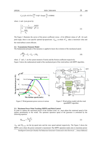 IJPEDS ISSN: 2088-8694 
Intelligent Control for Doubly Fed Induction Generator Connected to the Electrical … (Anass Bakouri)
690




 0068.0)
21
exp()54.0
116
(5176.0),( 
ii
pC (2)
where  and i are given by:













w
t
i
V
R.
1
035.0
.08.0
11
3


(3)
The Figure 1 illustrates the curves of the power coefficient versus  for different values of  , for each
pitch angle, there is one specific optimal tip-speed-ratio opt at which pC takes a maximum value and
the wind turbine is most efﬁcient.
2.2. Transmission Elements Model
The fundamental principle of the dynamics is applied to know the evolution of the mechanical speed.
memm
m
fTT
dt
d
J 

(4)
where J and f are the system moment of inertia and the friction coefﬁcient respectively.
Figure 3 shows the mathematical model of the mechanical part of the wind turbine with MPPT algorithm.
Figure 2. Wind generator power curves at various Figure 3. Wind turbine model with the wind
speedMPPT algorithm
2.3. Maximum Power Point Tracking (MPPT) and Pitch Control
In order to capture the maximum power of the incident wind, we must adjust the rotational speed of the
turbine permanently to the winds. The optimum operation speed of the generator is estimated by the
following equation:
R
Vwopt
optm
.
  (5)
opt and optm are the tip speed ratio and the rotor speed optimal respectively. The Figure 2 shows the
MPPT curve where the power extracted is maximized. The MPPT operation mode aims to maximize power
0 2 4 6
0
0.5
1
1.5
2
x 10
6
The turbine speed (rad/s)
Themechanicalpower(W)
Vw=6 m/s
Vw=8 m/s
Vw=10 m/s
Vw=12 m/s
Maximum power point +
-
-
1/G
fsJ 
1
Pitch
control
R
1/G
Vw
Taer


t
m
mT emT
),( pC
+
-
1/G
m
P I
R
Vwopt opt MPPT
refemT _
2
2
1
R
t
Vw3
U
 