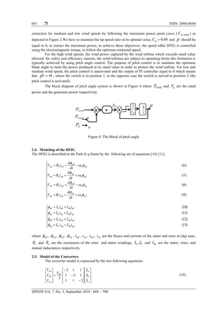  ISSN: 2088-8694
IJPEDS Vol. 7, No. 3, September 2016 : 688 – 700
691
extraction for medium and low wind speeds by following the maximum power point curve ( maxpC ) as
depicted in Figure 2.We have to maintain the tip speed ratio at its optimal value, 48.0pC and  should be
equal to 0, to extract the maximum power, to achieve these objectives; the speed ofthe DFIG is controlled
using the electromagnetic torque, to follow the optimum rotational speed.
For the high wind speeds, the wind power captured by the wind turbine which exceeds rated value
allowed, for safety and efficiency reasons, the wind turbines are subject to operating limits this limitation is
typically achieved by using pitch angle control. The purpose of pitch control is to maintain the optimum
blade angle to limit the power produced at its rated value in order to protect the wind turbine. For low and
medium wind speed, the pitch control is inactivated and the output of PI controller equal to 0 which means
that 0 , where the switch is in position 1, in the opposite case the switch is moved to position 2 (the
pitch control is activated).
The block diagram of pitch angle system is shown in Figure 4 where ratedP and gP are the rated
power and the generator power respectively.
Figure 4. The Block of pitch angle
2.4. Modeling of the DFIG
The DFIG is described in the Park d–q frame by the following set of equations [14] [11].
















)9(
)8(
)7(
)6(
rdr
rq
rqrrq
rqr
rd
rdrrd
sds
sq
sqssq
sqs
sd
sdssd
dt
d
iRV
dt
d
iRV
dt
d
iRV
dt
d
iRV



















)13(
)12(
)11(
)10(
sqmrqrrq
sdmrdrrd
rqmsqssq
rdmsdssd
iLiL
iLiL
iLiL
iLiL




where sd , sq , sd , rq , sdi , sqi , rdi , rqi are the fluxes and currents of the stator and rotor in (dq) axes,
rR and sR are the resistances of the rotor and stator windings, rs LL , and mL are the stator, rotor, and
mutual inductances respectively.
2.5. Model of the Converters
The converter model is expressed by the two following equations:


































c
b
a
dc
sc
sb
sa
S
S
S
V
V
V
V
211
121
112
3
(14)
P
I

1
-
+
-
+
ref 
ratedP
ratedP
gP
1
2
 