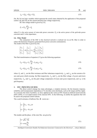 IJPEDS ISSN: 2088-8694 
Intelligent Control for Doubly Fed Induction Generator Connected to the Electrical … (Anass Bakouri)
692
ccbbaadc iSiSiSi  (15)
(Sa, Sb, Sc) are logic variables which represent the switch states obtained by the application of the proposed
control. idc and Vdc are the current and direct bus voltage respectively.
DC link voltage model is given by [15]:
g
dc
dcr P
dt
dV
CVP  (16)
where Pr is the active power of rotor-side power converter, Pg is the active power of the grid-side power
converter and C is the capacitance.
2.6. Filter Model
The connection of the GSC to the electrical network is realized out via an RL ﬁlter in order to
reduce the harmonics frequency generated from power converter commutations.
The model of the filter is given by [16]:



















































3
2
1
3
2
1
3
2
1
3
2
1
g
g
g
f
f
f
f
f
f
f
f
f
f
f
V
V
V
i
i
i
dt
d
L
i
i
i
R
V
V
V
(17)
The Park transformation of equation (17) gives the following equations:
gdfqef
fd
ffdffd ViL
dt
di
LiRV   (18)
gqfdef
fq
ffqffq ViL
dt
di
LiRV   (19)
where fR and fL are the filter resistance and filter inductance respectively, fdi and fqi are the currents of d-
axis and q-axis which crossing the filter respectively, fqV and fdV are the filter voltage of q-axis and d-axis
respectively, gdV and gqV are the grid voltage components of d-axis and q-axis respectively, and e is the
grid frequency.
3. DTC PRINCIPLE OF DFIG
The direct control strategy has many advantages, a simplest structure, the fast dynamic response,
reliability and lowerparameter dependency [17], but ithas some drawbacks, such as the torque and flux ripple.
To overcome this kind of problem, we have applied in this work an DTC based on artificial neural network
(DTC-ANN), it is an improvement of the classical DTC. In the following, we define the equations that will
be used in the proposed control scheme.
The α and β estimates of theRotor flux r vector are :












dtiRV
dtiRV
rr
t
rr
rr
t
rr
)(
)(
0
0




(20)
The module and the phase of the rotor flux are given by:















r
r
r
rrr
arctg
22
(21)
 