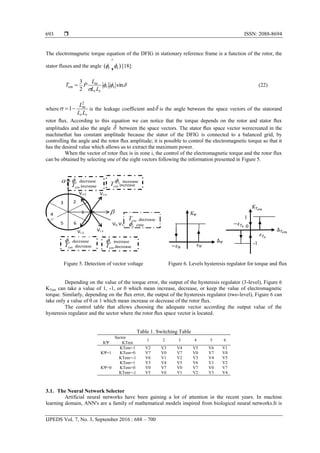  ISSN: 2088-8694
IJPEDS Vol. 7, No. 3, September 2016 : 688 – 700
693
The electromagnetic torque equation of the DFIG in stationary reference frame is a function of the rotor, the
stator fluxes and the angle )( , sr 

[18]:


sin.
2
3
sr
sr
m
em
LL
L
PT  (22)
where
sr
m
LL
L2
1 is the leakage coefficient and is the angle between the space vectors of the statorand
rotor ﬂux. According to this equation we can notice that the torque depends on the rotor and stator ﬂux
amplitudes and also the angle  between the space vectors. The stator ﬂux space vector werecreated in the
machinethat has constant amplitude because the stator of the DFIG is connected to a balanced grid, by
controlling the angle and the rotor ﬂux amplitude; it is possible to control the electromagnetic torque so that it
has the desired value which allows us to extract the maximum power.
When the vector of rotor flux is in zone i, the control of the electromagnetic torque and the rotor flux
can be obtained by selecting one of the eight vectors following the information presented in Figure 5.
Figure 5. Detection of vector voltage Figure 6. Levels hysteresis regulator for torque and flux
Depending on the value of the torque error, the output of the hysteresis regulator (3-level), Figure 6
KTem can take a value of 1, -1, or 0 which mean increase, decrease, or keep the value of electromagnetic
torque. Similarly, depending on the ﬂux error, the output of the hysteresis regulator (two-level), Figure 6 can
take only a value of 0 or 1 which mean increase or decrease of the rotor flux.
The control table that allows choosing the adequate vector according the output value of the
hysteresis regulator and the sector where the rotor ﬂux space vector is located.
Table 1. Switching Table
Sector
1 2 3 4 5 6
KΨ KTem
KΨ=1
KTem=1 V2 V3 V4 V5 V6 V1
KTem=0 V7 V0 V7 V0 V7 V0
KTem=-1 V6 V1 V2 V3 V4 V5
KΨ=0
KTem=1 V3 V4 V5 V6 V1 V2
KTem=0 V0 V7 V0 V7 V0 V7
KTem=-1 V5 V6 V1 V2 V3 V4
3.1. The Neural Network Selector
Artificial neural networks have been gaining a lot of attention in the recent years. In machine
learning domain, ANN's are a family of mathematical models inspired from biological neural networks.It is
1
decrease
decrease
Vi-2
Vi+1Vi+2
Vi-1
increase
increase
increase
decrease
decrease
increase
3 2
4
5 6 V0 ,V7 cste
decrease 1
0
-1
 
