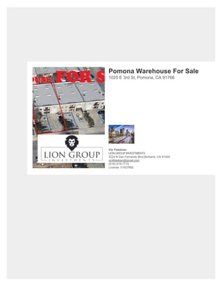 Pomona Warehouse For Sale
1025 E 3rd St, Pomona, CA 91766
Vic Felekian
LIONGROUPINVESTMENTS
3224 N San Fernando Blvd,Burbank, CA 91504
vickfelekian@gmail.com
(818) 618-7716
License: 01937692
 