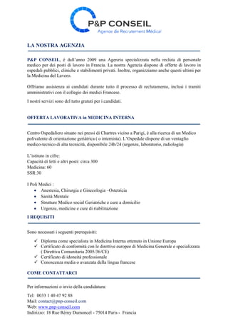 LA NOSTRA AGENZIA
P&P CONSEIL, é dall’anno 2009 una Agenzia specializzata nella recluta di personale
medico per dei posti di lavoro in Francia. La nostra Agenzia dispone di offerte di lavoro in
ospedali pubblici, cliniche e stabilimenti privati. Inoltre, organizziamo anche questi ultimi per
la Medicina del Lavoro.
Offriamo assistenza ai candidati durante tutto il processo di reclutamento, inclusi i tramiti
amministrativi con il collegio dei medici Francese.
I nostri servizi sono del tutto gratuti per i candidati.
OFFERTA LAVORATIVA in MEDICINA INTERNA
Centro Ospedaliero situato nei pressi di Chartres vicino a Parigi, é alla ricerca di un Medico
polivalente di orientazione geriátrica ( o internista). L’Ospedale dispone di un ventaglio
medico-tecnico di alta tecnicità, disponibile 24h/24 (urgenze, laboratorio, radiología)
L’istituto in cifre:
Capacità di letti e altri posti: circa 300
Medicina: 60
SSR:30
I Poli Medici :
 Anestesia, Chirurgia e Ginecologia –Ostetricia
 Sanità Mentale
 Strutture Medico social Geriatriche e cure a domicilio
 Urgenze, medicine e cure di riabilitazione
I REQUISITI
Sono necessari i seguenti prerequisiti:
 Diploma come specialista in Medicina Interna ottenuto in Unione Europa
 Certificato di conformità con le direttive europee di Medicina Generale e specializzata
( Direttiva Comunitaria 2005/36/CE)
 Certificato di idoneità professionale
 Conoscenza media o avanzata della lingua francese
COME CONTATTARCI
Per informazioni o invio della candidatura:
Tel: 0033 1 40 47 92 88
Mail: contact@pnp-conseil.com
Web: www.pnp-conseil.com
Indirizzo: 18 Rue Rémy Dumoncel - 75014 Paris - Francia
 