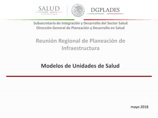 Modelos de Unidades de Salud
mayo 2018
Reunión Regional de Planeación de
Infraestructura
Subsecretaría de Integración y Desarrollo del Sector Salud
Dirección General de Planeación y Desarrollo en Salud
 