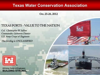 Texas Water Conservation Association
                                Oct. 25-26, 2012



TEXAS PORTS - VALUE TO THE NATION
Col. Christopher W. Sallese
Commander, Galveston District
U.S. Army Corps of Engineers
This briefing is UNCLASSIFIED




 US Army Corps of Engineers
 BUILDING STRONG®
 