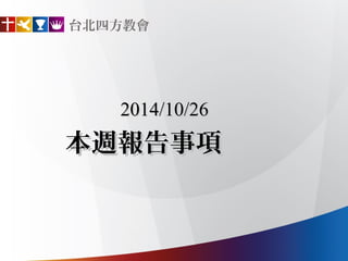 台北四方教會 
2014/10/26 
本週報告事項 
 