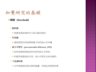  閾限 (threshold)
 絕對閾
刺激要被偵測到至少需具備的強度
 差異閾
讓我們感受到兩種刺激不同的最小差異值
 最小可覺差 (just-noticeable difference, JND)
區辨兩種刺激強度時所需的最小差別量
但隨著刺激強度差異，最小可覺差是會改變的
 下意識知覺
有些刺激強度低於絕對閾 ，但還是會默默影響值
 