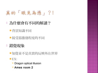  為什麼會有不同的解讀？
背景知識不同
接受器激發程度的不同
 錯覺現象
知覺並不是真實的反映外在世界
EX:
 Dragon optical illusion
 Ames room 2
 