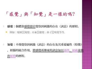  感覺：個體靠感覺器官覺察到刺激的存在（訊息）的歷程。
 例如：眼睛視覺 ; 耳朵聽覺 ; 鼻子嗅覺等等。
 知覺：不僅覺察到刺激（訊息）的存在及其重要屬性（特徵）
，經腦的統合作用，將感覺所傳來的訊息加以選擇、組織並做
出解釋的歷程。
 