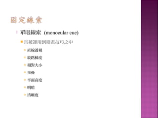  單眼線索 (monocular cue)
 常被運用到繪畫技巧之中
 直線透視
 紋路梯度
 相對大小
 重疊
 平面高度
 明暗
 清晰度
 