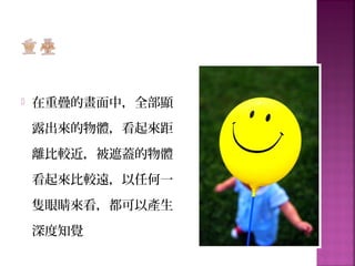  在重疊的畫面中，全部顯
露出來的物體，看起來距
離比較近，被遮蓋的物體
看起來比較遠，以任何一
隻眼睛來看，都可以產生
深度知覺
 