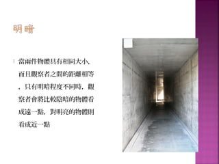  當兩件物體具有相同大小，
而且觀察者之間的距離相等
，只有明暗程度不同時，觀
察者會將比較陰暗的物體看
成遠一點，對明亮的物體則
看成近一點
 