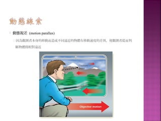  動態視差 (motion parallax)
因為觀測者本身的移動而造成不同遠近的物體有移動速度的差異，使觀測者從而判
斷物體間相對遠近
 