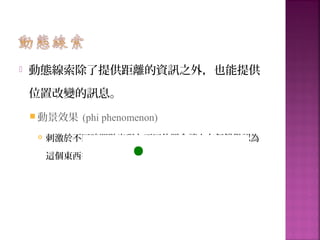 動態線索除了提供距離的資訊之外，也能提供
位置改變的訊息。
 動景效果 (phi phenomenon)
 刺激於不同時間點出現在不同位置會讓人有個錯覺認為
這個東西從 A 移動到 B
 
