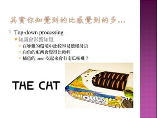  Top-down processing
 知識會影響知覺
 在 雜的環境中比較容易聽懂母語吵
 白色的東西會覺得比較輕
 橘色的 oreo 吃起來會有南瓜味 ？嗎
 