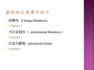  改變盲 (Change blindness)
 DEMO 2
 不注意視盲（ inattentional blindness ）
 DEMO 1
 注意力 眼眨 (attentional blink)
 DEMO
 