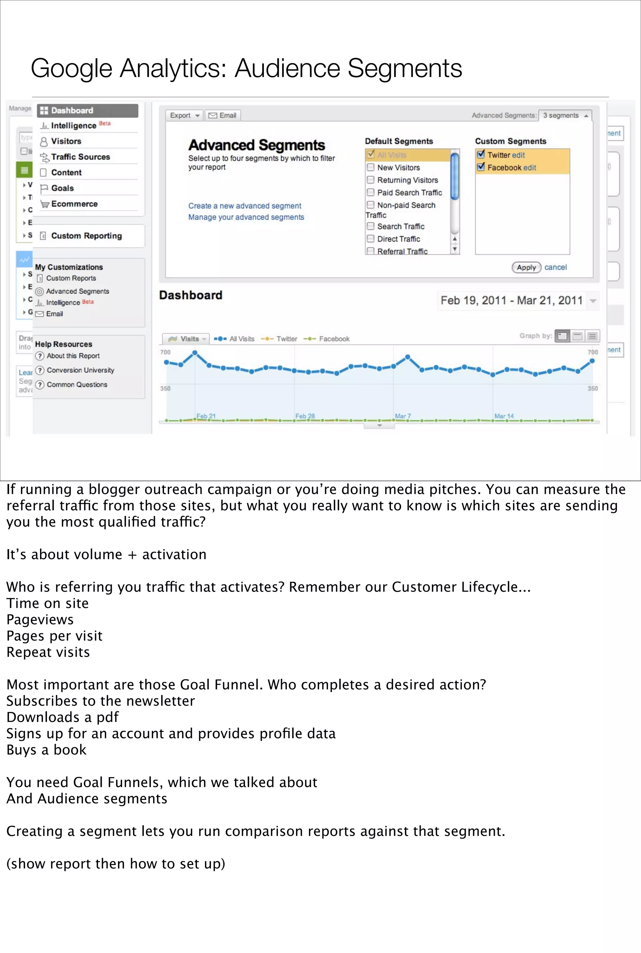 Google Analytics: Audience Segments




If running a blogger outreach campaign or you’re doing media pitches. You can measure the
referral traffic from those sites, but what you really want to know is which sites are sending
you the most qualiﬁed traffic?

It’s about volume + activation

Who is referring you traffic that activates? Remember our Customer Lifecycle...
Time on site
Pageviews
Pages per visit
Repeat visits

Most important are those Goal Funnel. Who completes a desired action?
Subscribes to the newsletter
Downloads a pdf
Signs up for an account and provides proﬁle data
Buys a book

You need Goal Funnels, which we talked about
And Audience segments

Creating a segment lets you run comparison reports against that segment.

(show report then how to set up)
 