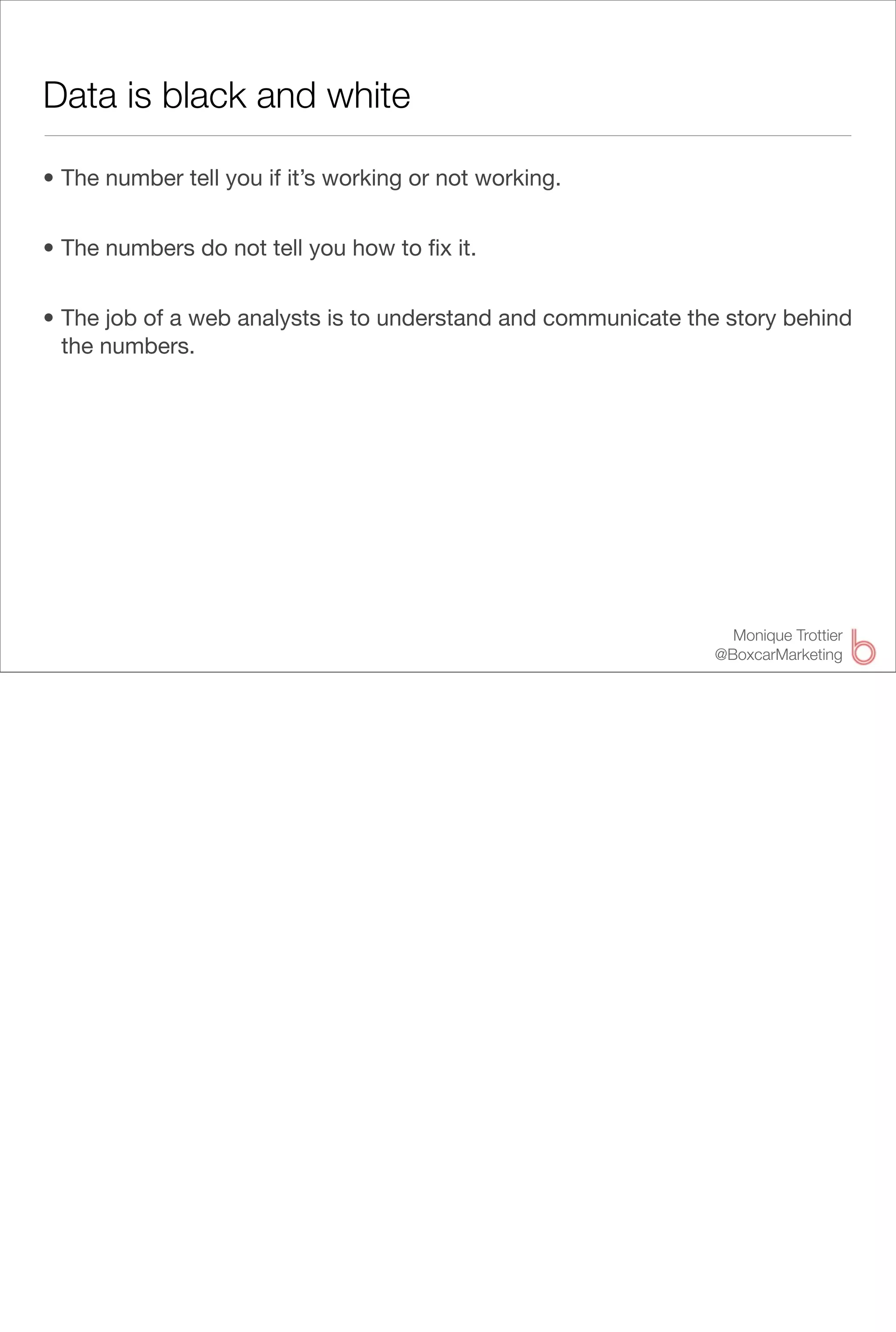Data is black and white

• The number tell you if it’s working or not working.


• The numbers do not tell you how to ﬁx it.


• The job of a web analysts is to understand and communicate the story behind
  the numbers.




                                                                 Monique Trottier
                                                               @BoxcarMarketing
 