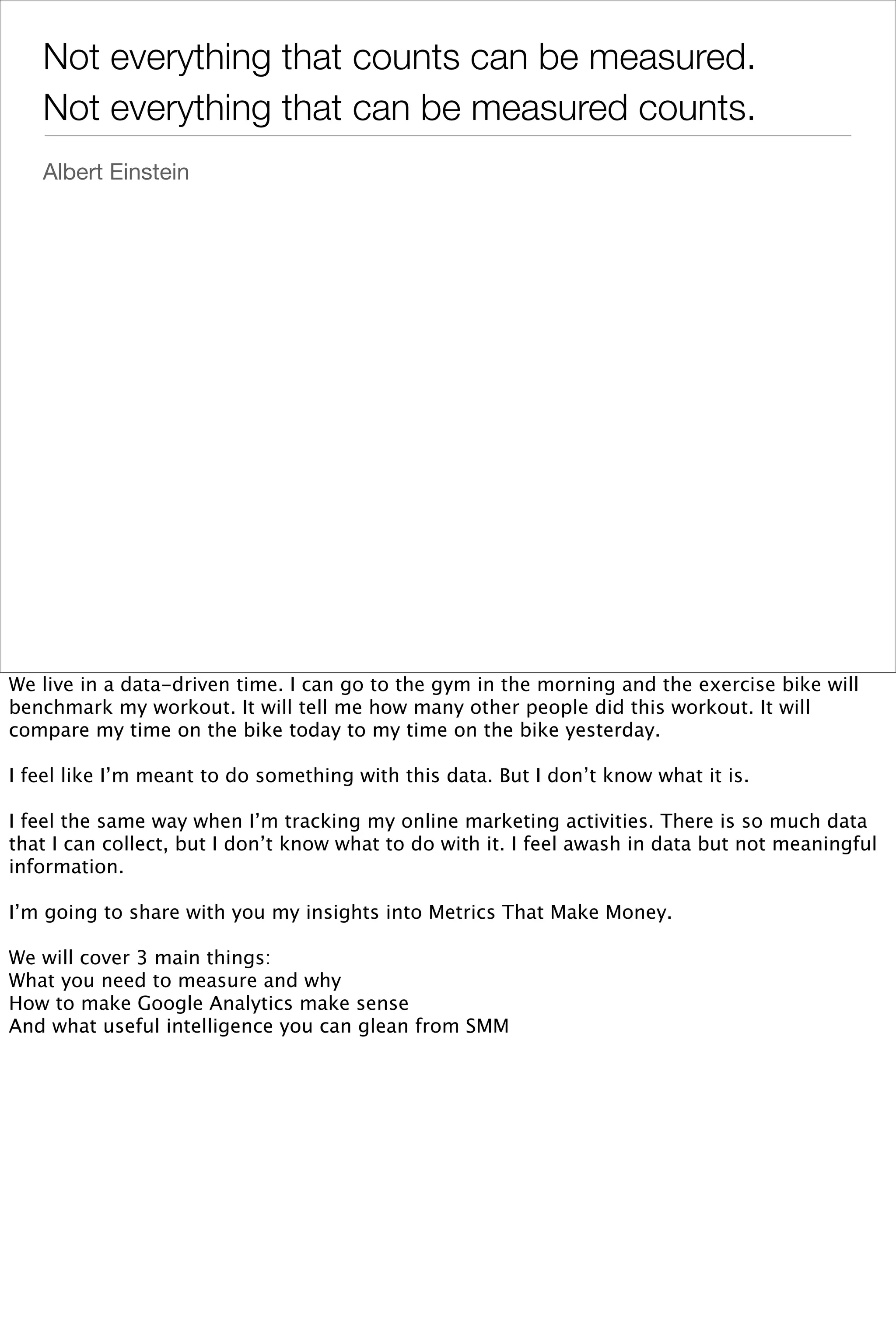 Not everything that counts can be measured.
   Not everything that can be measured counts.
   Albert Einstein




We live in a data-driven time. I can go to the gym in the morning and the exercise bike will
benchmark my workout. It will tell me how many other people did this workout. It will
compare my time on the bike today to my time on the bike yesterday.

I feel like I’m meant to do something with this data. But I don’t know what it is.

I feel the same way when I’m tracking my online marketing activities. There is so much data
that I can collect, but I don’t know what to do with it. I feel awash in data but not meaningful
information.

I’m going to share with you my insights into Metrics That Make Money.

We will cover 3 main things:
What you need to measure and why
How to make Google Analytics make sense
And what useful intelligence you can glean from SMM
 