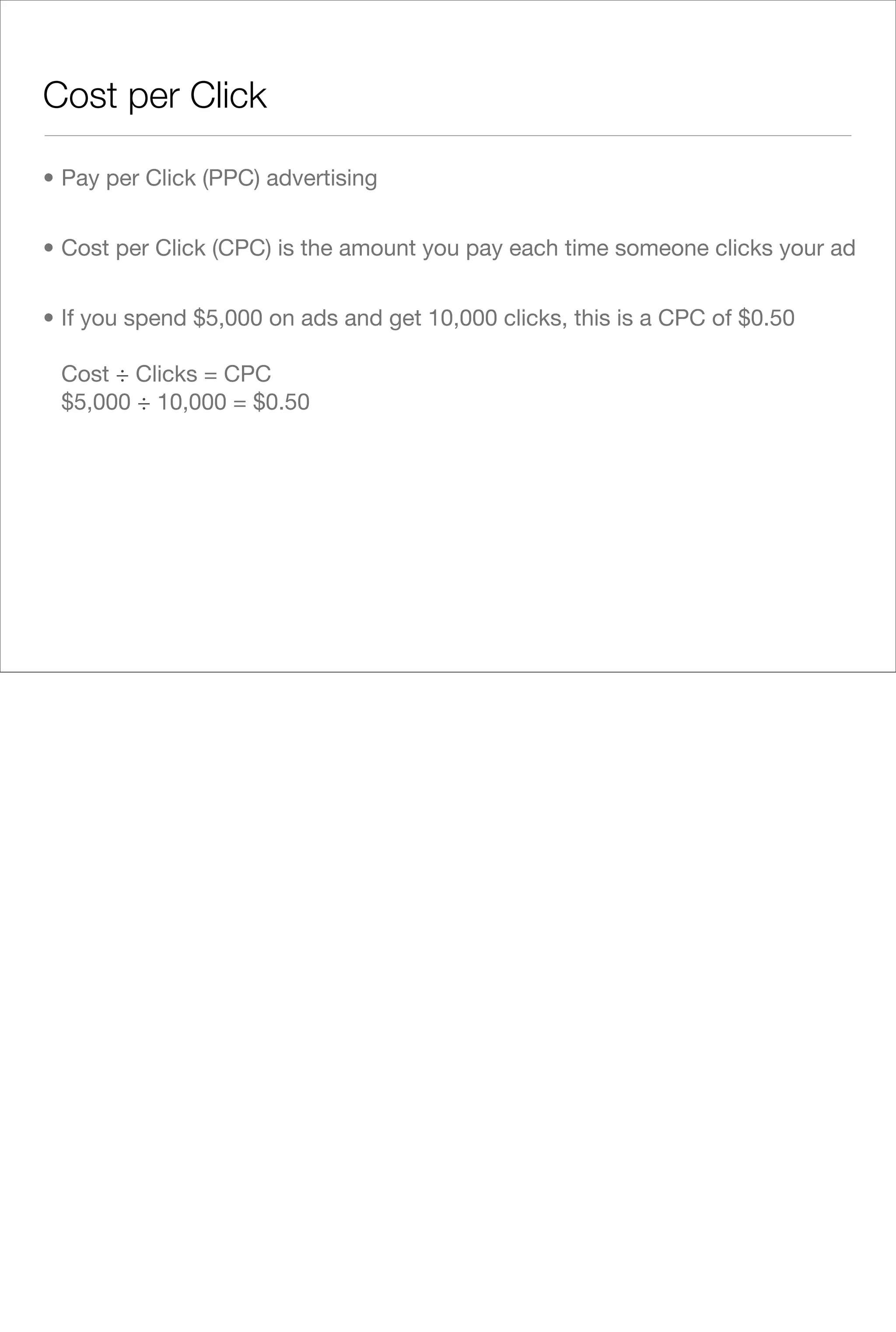 Cost per Click

• Pay per Click (PPC) advertising


• Cost per Click (CPC) is the amount you pay each time someone clicks your ad


• If you spend $5,000 on ads and get 10,000 clicks, this is a CPC of $0.50

 Cost ÷ Clicks = CPC
 $5,000 ÷ 10,000 = $0.50
 