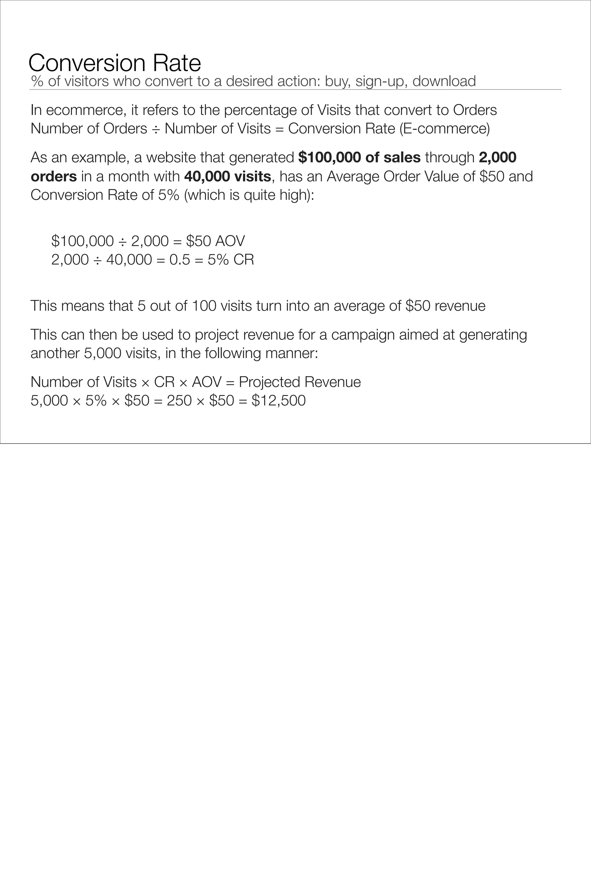 Conversion Rate
% of visitors who convert to a desired action: buy, sign-up, download
In ecommerce, it refers to the percentage of Visits that convert to Orders
Number of Orders ÷ Number of Visits = Conversion Rate (E-commerce)
As an example, a website that generated $100,000 of sales through 2,000
orders in a month with 40,000 visits, has an Average Order Value of $50 and
Conversion Rate of 5% (which is quite high):


   $100,000 ÷ 2,000 = $50 AOV
   2,000 ÷ 40,000 = 0.5 = 5% CR


This means that 5 out of 100 visits turn into an average of $50 revenue
This can then be used to project revenue for a campaign aimed at generating
another 5,000 visits, in the following manner:
Number of Visits × CR × AOV = Projected Revenue
5,000 × 5% × $50 = 250 × $50 = $12,500
 