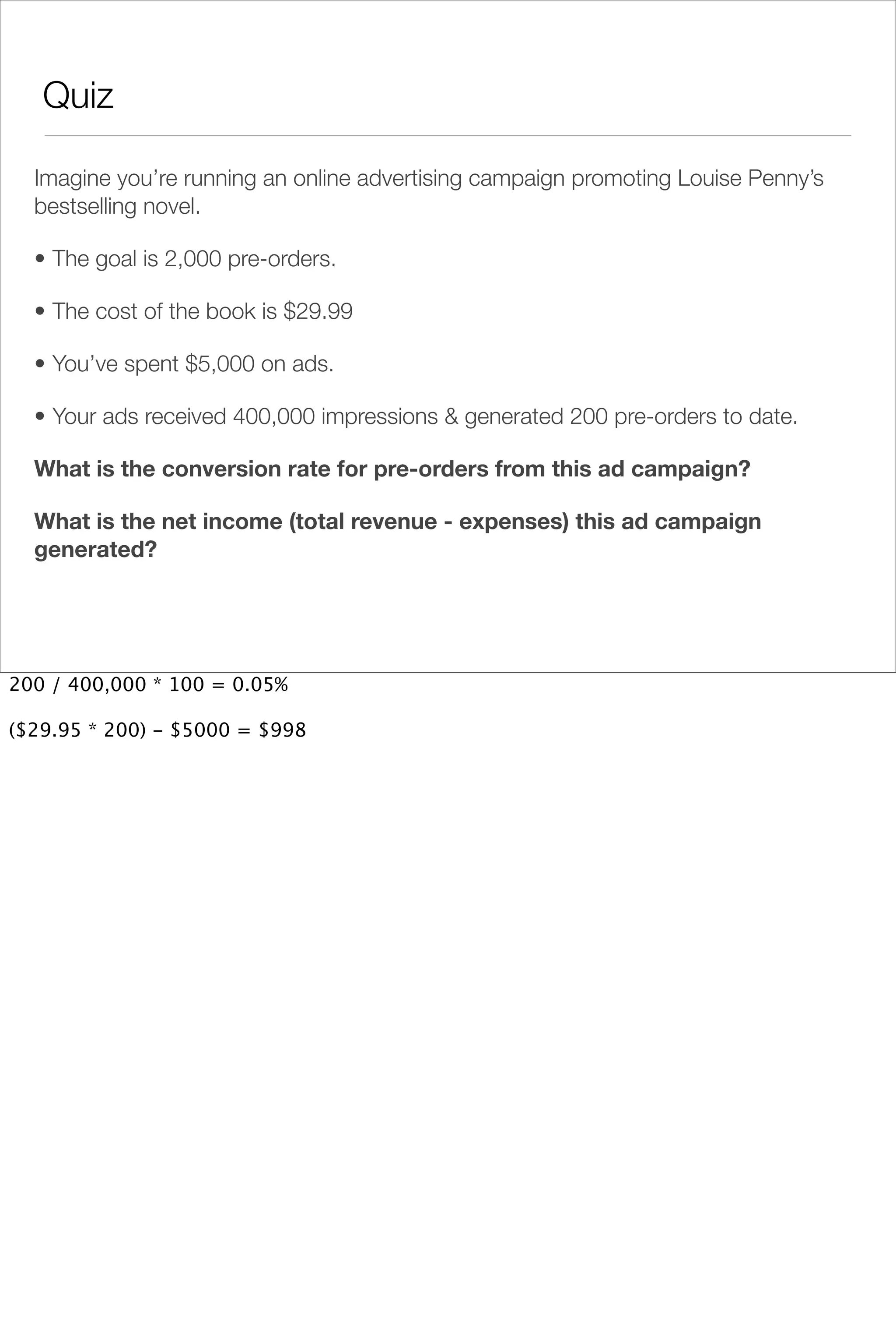 Quiz

  Imagine you’re running an online advertising campaign promoting Louise Penny’s
  bestselling novel.

  • The goal is 2,000 pre-orders.

  • The cost of the book is $29.99

  • You’ve spent $5,000 on ads.

  • Your ads received 400,000 impressions & generated 200 pre-orders to date.

  What is the conversion rate for pre-orders from this ad campaign?

  What is the net income (total revenue - expenses) this ad campaign
  generated?




200 / 400,000 * 100 = 0.05%

($29.95 * 200) - $5000 = $998
 