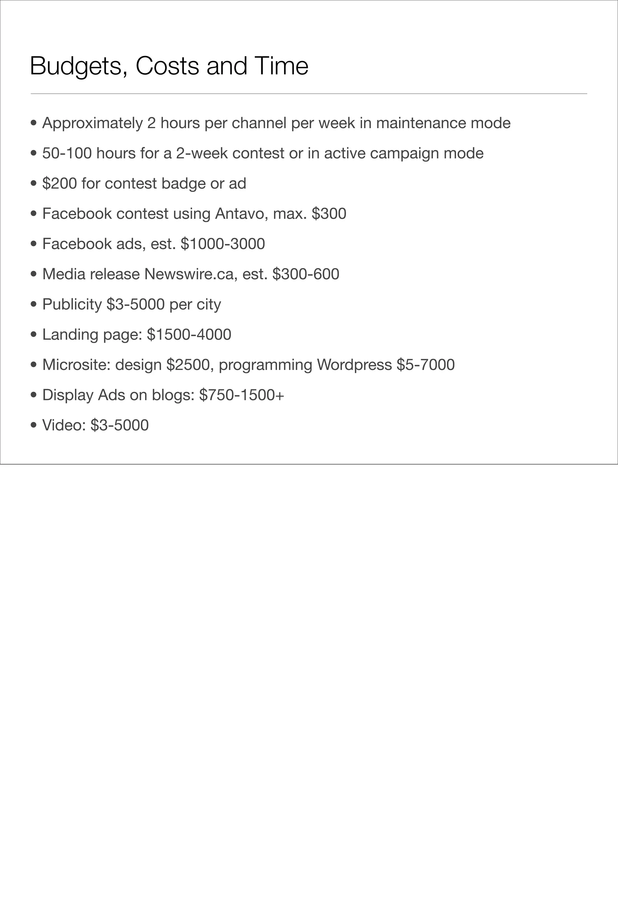 Budgets, Costs and Time

• Approximately 2 hours per channel per week in maintenance mode
• 50-100 hours for a 2-week contest or in active campaign mode
• $200 for contest badge or ad
• Facebook contest using Antavo, max. $300
• Facebook ads, est. $1000-3000
• Media release Newswire.ca, est. $300-600
• Publicity $3-5000 per city
• Landing page: $1500-4000
• Microsite: design $2500, programming Wordpress $5-7000
• Display Ads on blogs: $750-1500+
• Video: $3-5000
 
