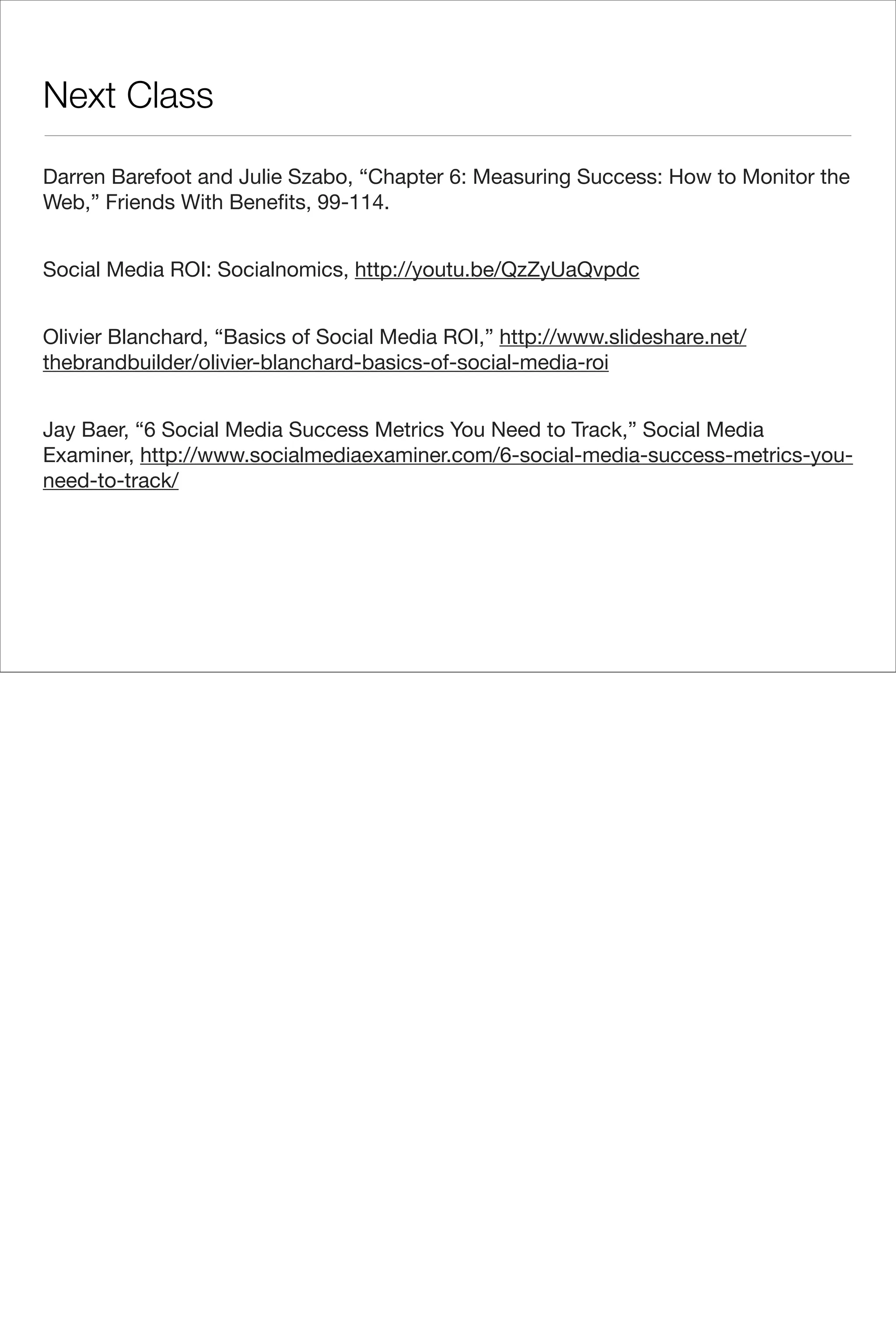 Next Class

Darren Barefoot and Julie Szabo, “Chapter 6: Measuring Success: How to Monitor the
Web,” Friends With Beneﬁts, 99-114.


Social Media ROI: Socialnomics, http://youtu.be/QzZyUaQvpdc


Olivier Blanchard, “Basics of Social Media ROI,” http://www.slideshare.net/
thebrandbuilder/olivier-blanchard-basics-of-social-media-roi


Jay Baer, “6 Social Media Success Metrics You Need to Track,” Social Media
Examiner, http://www.socialmediaexaminer.com/6-social-media-success-metrics-you-
need-to-track/
 